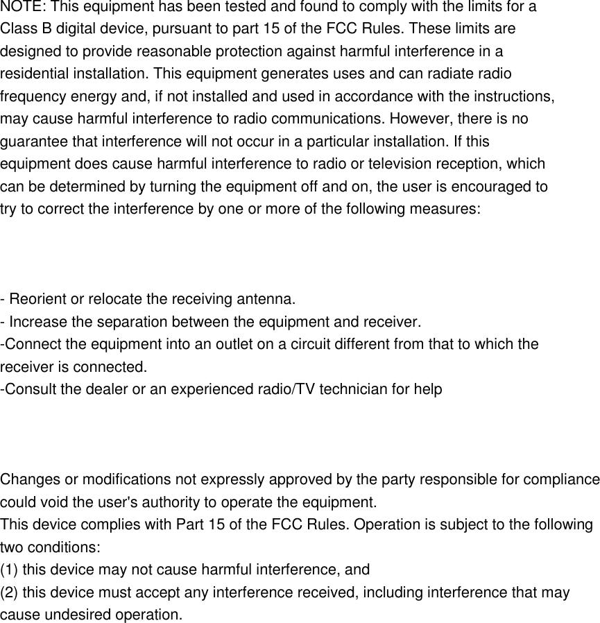   NOTE: This equipment has been tested and found to comply with the limits for a Class B digital device, pursuant to part 15 of the FCC Rules. These limits are designed to provide reasonable protection against harmful interference in a residential installation. This equipment generates uses and can radiate radio frequency energy and, if not installed and used in accordance with the instructions, may cause harmful interference to radio communications. However, there is no guarantee that interference will not occur in a particular installation. If this equipment does cause harmful interference to radio or television reception, which can be determined by turning the equipment off and on, the user is encouraged to try to correct the interference by one or more of the following measures:    - Reorient or relocate the receiving antenna. - Increase the separation between the equipment and receiver. -Connect the equipment into an outlet on a circuit different from that to which the receiver is connected. -Consult the dealer or an experienced radio/TV technician for help    Changes or modifications not expressly approved by the party responsible for compliance could void the user&apos;s authority to operate the equipment.   This device complies with Part 15 of the FCC Rules. Operation is subject to the following   two conditions: (1) this device may not cause harmful interference, and (2) this device must accept any interference received, including interference that may cause undesired operation.  