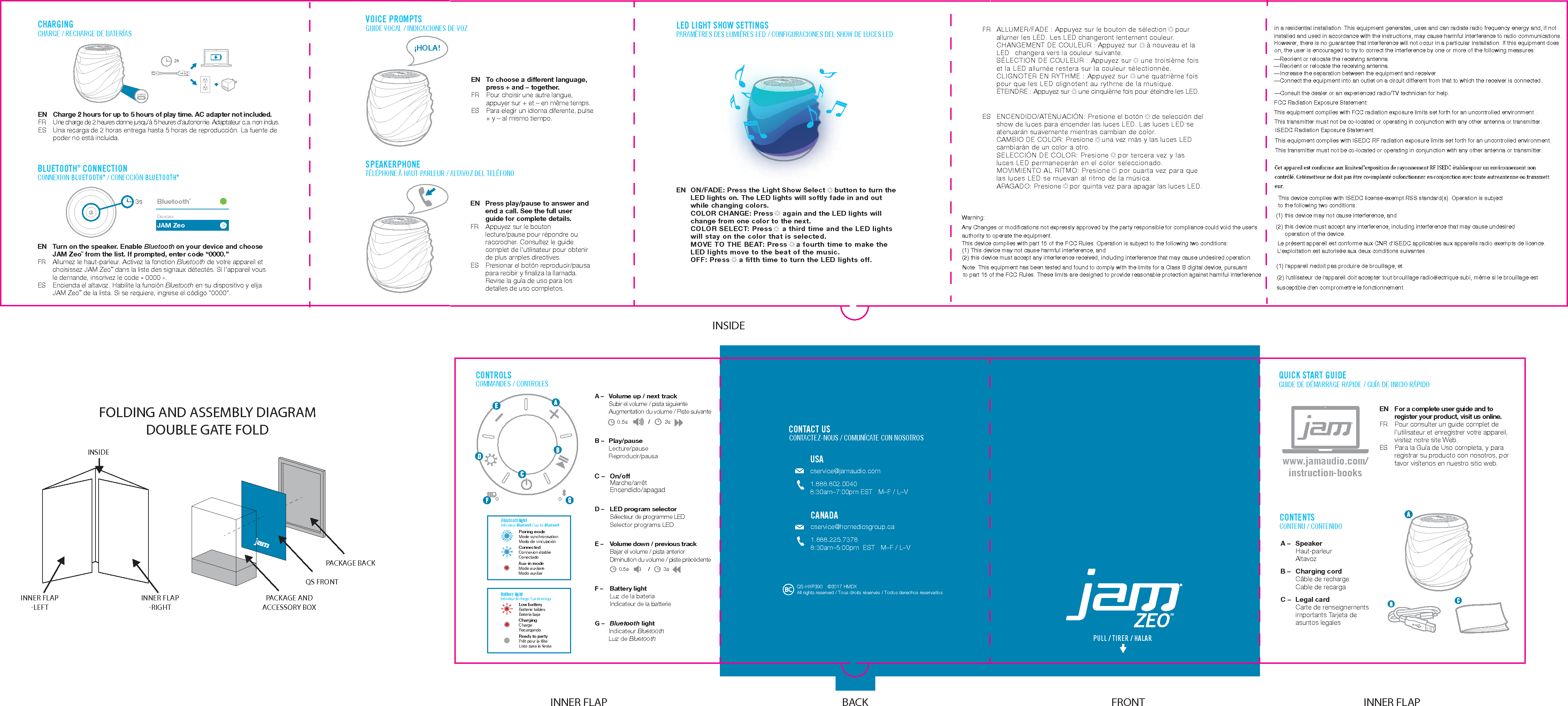 SPEAKERPHONE TÉLÉPHONE À HAUT-PARLEUR / ALTAVOZ DEL TELÉFONOPULL / TIRER / HALAR CONTACT USCONTACTEZ-NOUS / COMUNÍCATE CON NOSOTROSUSAcservice@jamaudio.com1.888.802.00408:30am–7:00pm EST   M–F / L–V CANADAcservice@homedicsgroup.ca1.888.225.73788:30am–5:00pm  EST   M–F / L–V QS-HXP390  ©2017 HMDX All rights reserved / Tous droits réservés / Todos derechos reservadosVOICE PROMPTSGUIDE VOCAL / INDICACIONES DE VOZEN  To choose a different language, press + and – together.FR  Pour choisir une autre langue, appuyer sur + et – en même temps.ES  Para elegir un idioma diferente, pulse + y – al mismo tiempo.BLUETOOTH® CONNECTIONCONNEXION BLUETOOTH® / CONECCIÓN BLUETOOTH®EN  Turn on the speaker. Enable Bluetooth  on your device and choose JAM ZeoTM from the list. If prompted, enter code “0000.”FR  Allumez le haut-parleur. Activez la fonction Bluetooth  de votre appareil et choisissez JAM ZeoTM dans la liste des signaux détectés. Si l’appareil vous le demande, inscrivez le code «0000».ES  Encienda el altavoz. Habilite la función Bluetooth  en su dispositivo y elija JAM ZeoTM de la lista. Si se requiere, ingrese el código “0000”.JAM ZeoBluetooth®DevicesCHARGINGCHARGE / RECHARGE DE BATERÍASEN  Charge 2 hours for up to 5 hours of play time. AC adapter not included.FR Une charge de 2 heures donne jusqu’à 5 heures d’autonomie. Adaptateur c.a. non inclus.ES  Una recarga de 2 horas entrega hasta 5 horas de reproducción. La fuente de poder no está incluida.2hCHARGE¡HOLA!3sLED LIGHT SHOW SETTINGSPARAMÈTRES DES LUMIÈRES LED / CONFIGURACIONES DEL SHOW DE LUCES LEDFOLDING AND ASSEMBLY DIAGRAMDOUBLE GATE FOLDINNER FLAP-RIGHTINNER FLAP-LEFTINSIDEPACKAGE AND ACCESSORY BOX QS FRONTPACKAGE BACKQUICK START GUIDEGUIDE DE DÉMARRAGE RAPIDE / GUÍA DE INICIO RÁPIDOEN For a complete user guide and to register your product, visit us online.FR  Pour consulter un guide complet de l’utilisateur et enregistrer votre appareil, visitez notre site Web.ES  Para la Guía de Uso completa, y para registrar su producto con nosotros, por favor visítenos en nuestro sitio web.www.jamaudio.com/instruction-booksEN  Press play/pause to answer and end a call. See the full user guide for complete details.FR  Appuyez sur le bouton lecture/pause pour répondre ou raccrocher. Consultez le guide complet de l’utilisateur pour obtenir de plus amples directives.ES  Presionar el botón reproducir/pausa para recibir y ﬁnaliza la llamada. Revise la guía de uso para los detalles de uso completos.INNER FLAP INNER FLAPCONTENTSCONTENU / CONTENIDOA – Speaker Haut-parleur AltavozB –  Charging cordCâble de rechargeCable de recargaC –  Legal cardCarte de renseignements importants Tarjeta de asuntos legales CONTROLSCOMMANDES / CONTROLESPairing modeMode synchronisationModo de vinculaciónConnectedConnexion établieConectadoAux-in modeMode auxiliareModo auxiliarBluetooth lightIndicateur Bluetooth / Luz de Bluetooth Low batteryBatterie faiblesBatería bajaChargingChargeRecargandoReady to partyPrêt pour la fêteListo para la ﬁestaBattery lightIndicateur de charge / Luz de recargaFRONTBACKZEOTMFR  ALLUMER/FADE : Appuyez sur le bouton de sélection    pour allumer les LED. Les LED changeront lentement couleur.  CHANGEMENT DE COULEUR : Appuyez sur    à nouveau et la LED   changera vers la couleur suivante. SÉLECTION DE COULEUR : Appuyez sur    une troisième fois et la LED allumée restera sur la couleur sélectionnée. CLIGNOTER EN RYTHME : Appuyez sur   une quatrième fois pour que les LED clignotent au rythme de la musique. ÉTEINDRE : Appuyez sur    une cinquième fois pour éteindre les LED.ES  ENCENDIDO/ATENUACIÓN: Presione el botón    de selección del show de luces para encender las luces LED. Las luces LED se atenuarán suavemente mientras cambian de color. CAMBIO DE COLOR: Presione    una vez más y las luces LED cambiarán de un color a otro. SELECCIÓN DE COLOR: Presione    por tercera vez y las luces LED permanecerán en el color seleccionado. MOVIMIENTO AL RITMO: Presione    por cuarta vez para que las luces LED se muevan al ritmo de la música. APAGADO: Presione    por quinta vez para apagar las luces LED. EN  ON/FADE: Press the Light Show Select     button to turn the LED lights on. The LED lights will softly fade in and out while changing colors. COLOR CHANGE: Press      again and the LED lights will change from one color to the next.  COLOR SELECT: Press        a third time and the LED lights will stay on the color that is selected.  MOVE TO THE BEAT: Press       a fourth time to make the LED lights move to the beat of the music.  OFF: Press       a ﬁfth time to turn the LED lights off.A –  Volume up / next track Subir el volume / pista siguienteAugmentation du volume / Piste suivanteB – Play/pause Lecture/pause Reproducir/pausaC – On/off Marche/arrêt Encendido/apagadD –  LED program selectorSélecteur de programme LEDSelector programs LEDE –  Volume down / previous track Bajar el volume / pista anteriorDiminution du volume / piste prècèdenteF –  Battery lightLuz de la bateriaIndicateur de la batterieG –  Bluetooth lightIndicateur BluetoothLuz de Bluetooth3s/0.5s3s0.5s /INSIDEThis device complies with ISEDC license-exempt RSS standard(s). Operation is subjectin a residential installation. This equipment generates, uses and can radiate radio frequency energy and, if notinstalled and used in accordance with the instructions, may cause harmful interference to radio communications.However, there is no guarantee that interference will not occur in a particular installation. If this equipment doeson, the user is encouraged to try to correct the interference by one or more of the following measures:—Reorient or relocate the receiving antenna.—Reorient or relocate the receiving antenna.—Increase the separation between the equipment and receiver.—Connect the equipment into an outlet on a circuit different from that to which the receiver is connected.—Consult the dealer or an experienced radio/TV technician for help.FCC Radiation Exposure Statement:This equipment complies with FCC radiation exposure limits set forth for an uncontrolled environment .ISEDC Radiation Exposure Statement:This equipment complies with ISEDC RF radiation exposure limits set forth for an uncontrolled environment.This transmitter must not be co-located or operating in conjunction with any other antenna or transmitter.to the following two conditions:(1) this device may not cause interference, and(2) this device must accept any interference, including interference that may cause undesiredoperation of the device.Le présent appareil est conforme aux CNR d&apos;ISEDC applicables aux appareils radio exempts de licence.L&apos;exploitation est autorisée aux deux conditions suivantes :(1) l&apos;appareil nedoit pas produire de brouillage, et(2) l&apos;utilisateur de l&apos;appareil doit accepter tout brouillage radioélectrique subi, même si le brouillage estsusceptible d&apos;en compromettre le fonctionnement.(2) this device must accept any interference received, including interference that may cause undesired operation.This device complies with part 15 of the FCC Rules. Operation is subject to the following two conditions:Warning:Any Changes or modifications not expressly approved by the party responsible for compliance could void the user&apos;sauthority to operate the equipment.(1) This device may not cause harmful interference, andNote: This equipment has been tested and found to comply with the limits for a Class B digital device, pursuantto part 15 of the FCC Rules. These limits are designed to provide reasonable protection against harmful interferenceThis transmitter must not be co-located or operating in conjunction with any other antenna or transmitter.