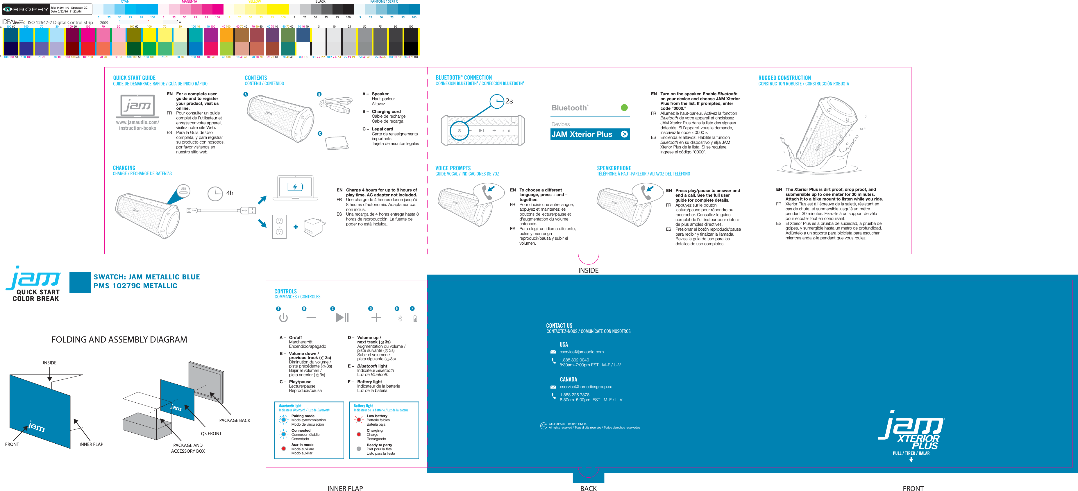 QUICK START GUIDEGUIDE DE DÉMARRAGE RAPIDE / GUÍA DE INICIO RÁPIDOEN  For a complete user guide and to register your product, visit us online.FR  Pour consulter un guide complet de l’utilisateur et enregistrer votre appareil, visitez notre site Web.ES  Para la Guía de Uso completa, y para registrar su producto con nosotros, por favor visítenos en nuestro sitio web.www.jamaudio.com/instruction-booksCHARGINGCHARGE / RECHARGE DE BATERÍASEN  Charge 4 hours for up to 8 hours of play time. AC adapter not included.FR  Une charge de 4 heures donne jusqu’à 8 heures d’autonomie. Adaptateur c.a. non inclus.ES  Una recarga de 4 horas entrega hasta 8 horas de reproducción. La fuente de poder no está incluida.CONTENTSCONTENU / CONTENIDOA – Speaker Haut-parleur AltavozB –  Charging cord Câble de recharge   Cable de recargaC –  Legal card Carte de renseignements importants   Tarjeta de asuntos legalesCONTROLSCOMMANDES / CONTROLESBluetooth lightIndicateur Bluetooth /  Luz de Bluetooth Indicateur de la batterie / Luz de la bateríaBLUETOOTH® CONNECTIONCONNEXION BLUETOOTH® / CONECCIÓN BLUETOOTH®EN  Turn on the speaker. Enable Bluetooth on your device and choose JAM Xterior Plus from the list. If prompted, enter code “0000.”FR  Allumez le haut-parleur. Activez la fonction Bluetooth de votre appareil et choisissez JAM Xterior Plus dans la liste des signaux détectés. Si l’appareil vous le demande, inscrivez le code «0000».ES  Encienda el altavoz. Habilite la función Bluetooth en su dispositivo y elija JAM Xterior Plus de la lista. Si se requiere, ingrese el código “0000”.JAM Xterior PlusBluetooth®Devices2sSPEAKERPHONE TÉLÉPHONE À HAUT-PARLEUR / ALTAVOZ DEL TELÉFONOEN  Press play/pause to answer and end a call. See the full user guide for complete details.FR  Appuyez sur le bouton lecture/pause pour répondre ou raccrocher. Consultez le guide complet de l’utilisateur pour obtenir de plus amples directives.ES  Presionar el botón reproducir/pausa para recibir y ﬁnalizar la llamada. Revise la guía de uso para los detalles de uso completos.PULL / TIRER / HALARCONTACT USCONTACTEZ-NOUS / COMUNÍCATE CON NOSOTROSUSAcservice@jamaudio.com1.888.802.00408:30am–7:00pm EST   M–F / L–V CANADAcservice@homedicsgroup.ca1.888.225.73788:30am–5:00pm  EST   M–F / L–V USB4hA – On/off Marche/arrêt Encendido/apagadoB –  Volume down /   previous track (    3s)  Diminution du volume /   piste précédente (    3s)  Bajar el volumen /   pista anterior (    3s)C – Play/pause Lecture/pause Reproducir/pausaD –  Volume up /   next track (    3s) Augmentation du volume /   piste suivante (    3s)  Subir el volumen /   pista siguiente (    3s)E –  Bluetooth light Indicateur Bluetooth  Luz de BluetoothF –  Battery light Indicateur de la batterie  Luz de la bateríaLow batteryBatterie faiblesBatería bajaChargingChargeRecargandoReady to partyPrêt pour la fêteListo para la ﬁestaPairing modeMode synchronisationModo de vinculaciónConnectedConnexion établieConectadoAux-in modeMode auxiliareModo auxiliarBattery lightRUGGED CONSTRUCTIONCONSTRUCTION ROBUSTE / CONSTRUCCIÓN ROBUSTAQS-HXP570  ©2016 HMDX All rights reserved / Tous droits réservés / Todos derechos reservadosVOICE PROMPTSGUIDE VOCAL / INDICACIONES DE VOZEN  To choose a different language, press + and – together.FR  Pour choisir une autre langue, appuyez et maintenez les boutons de lecture/pause et d&apos;augmentation du volume enfoncés.ES  Para elegir un idioma diferente, pulse y mantenga reproducir/pausa y subir el volumen.EN  The Xterior Plus is dirt proof, drop proof, and submersible up to one meter for 30 minutes. Attach it to a bike mount to listen while you ride.  FR  Xterior Plus est à l&apos;épreuve de la saleté, résistant en cas de chute, et submersible jusqu&apos;à un mètre pendant 30 minutes. Fixez-le à un support de vélo pour écouter tout en conduisant.ES  El Xterior Plus es a prueba de suciedad, a prueba de golpes, y sumergible hasta un metro de profundidad. Adjúntelo a un soporte para bicicleta para escuchar mientras anda.z-le pendant que vous roulez. FRONTBACKINNER FLAPINSIDE80 70  70 10010.2  7.4  7.4100  100  100100  100  60 100  100 70 70 30  30 100  100  60 100  100 100  10070 70 30  30 100  100  60 70 70  4070 70 30  30 100  40 100  40 40 100 10  40 40 20  70 703.1  2.2  2.270 40  40 75 66  6650 40  4025 19  19B0 0 0 0100 70 30 100 10 25 50 75 90 100100 60 100 70 30 100 60 40 70 4070 30 100 40 40 100 40 100 40 70 40 70 40 40  340 70 40 70 40 40100 60A3%ISO 12647-7 Digital Control Strip 2009PANTONE 10279 C 5  25 50 75  95 100CYA N MAGENTA YELLOW BLACK 5  25 50 75  95 100  5  25 50 75  95 100  5  25 50 75  95 100  5  25 50 75  95 100Job: 145941 r0   Operator: GCDate: 2/22/16   11:22 AM 