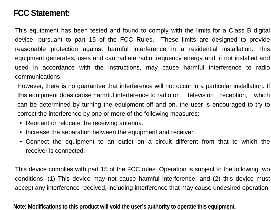  FCC Statement:  This equipment has been tested and found to comply with the limits for a Class B digital device, pursuant to part 15 of the FCC Rules.  These limits are designed to provide reasonable protection against harmful interference in a residential installation. This equipment generates, uses and can radiate radio frequency energy and, if not installed and used in accordance with the instructions, may cause harmful interference to radio communications. However, there is no guarantee that interference will not occur in a particular installation. If this equipment does cause harmful interference to radio or  television reception, which can be determined by turning the equipment off and on, the user is encouraged to try to correct the interference by one or more of the following measures: •   Reorient or relocate the receiving antenna. •   Increase the separation between the equipment and receiver. •  Connect the equipment to an outlet on a circuit different from that to which the  receiver is connected.  This device complies with part 15 of the FCC rules. Operation is subject to the following two conditions: (1) This device may not cause harmful interference, and (2) this device must accept any interference received, including interference that may cause undesired operation.    Note: Modifications to this product will void the user’s authority to operate this equipment.  