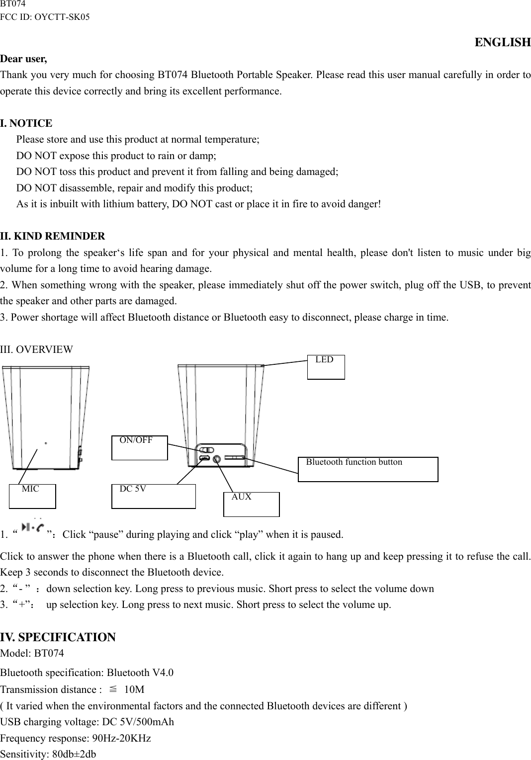  BT074 FCC ID: OYCTT-SK05 ENGLISH Dear user, Thank you very much for choosing BT074 Bluetooth Portable Speaker. Please read this user manual carefully in order to operate this device correctly and bring its excellent performance.    I. NOTICE       Please store and use this product at normal temperature;       DO NOT expose this product to rain or damp;       DO NOT toss this product and prevent it from falling and being damaged; DO NOT disassemble, repair and modify this product; As it is inbuilt with lithium battery, DO NOT cast or place it in fire to avoid danger!  II. KIND REMINDER 1. To prolong the speaker„s  life span and for your physical and mental health, please don&apos;t listen to music under big volume for a long time to avoid hearing damage. 2. When something wrong with the speaker, please immediately shut off the power switch, plug off the USB, to prevent the speaker and other parts are damaged. 3. Power shortage will affect Bluetooth distance or Bluetooth easy to disconnect, please charge in time.  III. OVERVIEW                   1.“”：Click “pause” during playing and click “play” when it is paused.   Click to answer the phone when there is a Bluetooth call, click it again to hang up and keep pressing it to refuse the call. Keep 3 seconds to disconnect the Bluetooth device.   2.“- ” ：down selection key. Long press to previous music. Short press to select the volume down 3.“+”： up selection key. Long press to next music. Short press to select the volume up.  IV. SPECIFICATION Model: BT074 Bluetooth specification: Bluetooth V4.0Transmission distance :  ≦ 10M ( It varied when the environmental factors and the connected Bluetooth devices are different ) USB charging voltage: DC 5V/500mAh Frequency response: 90Hz-20KHz Sensitivity: 80db±2db ON/OFF keykeykey  DC 5V  AUX   MIC Bluetooth function button LED 