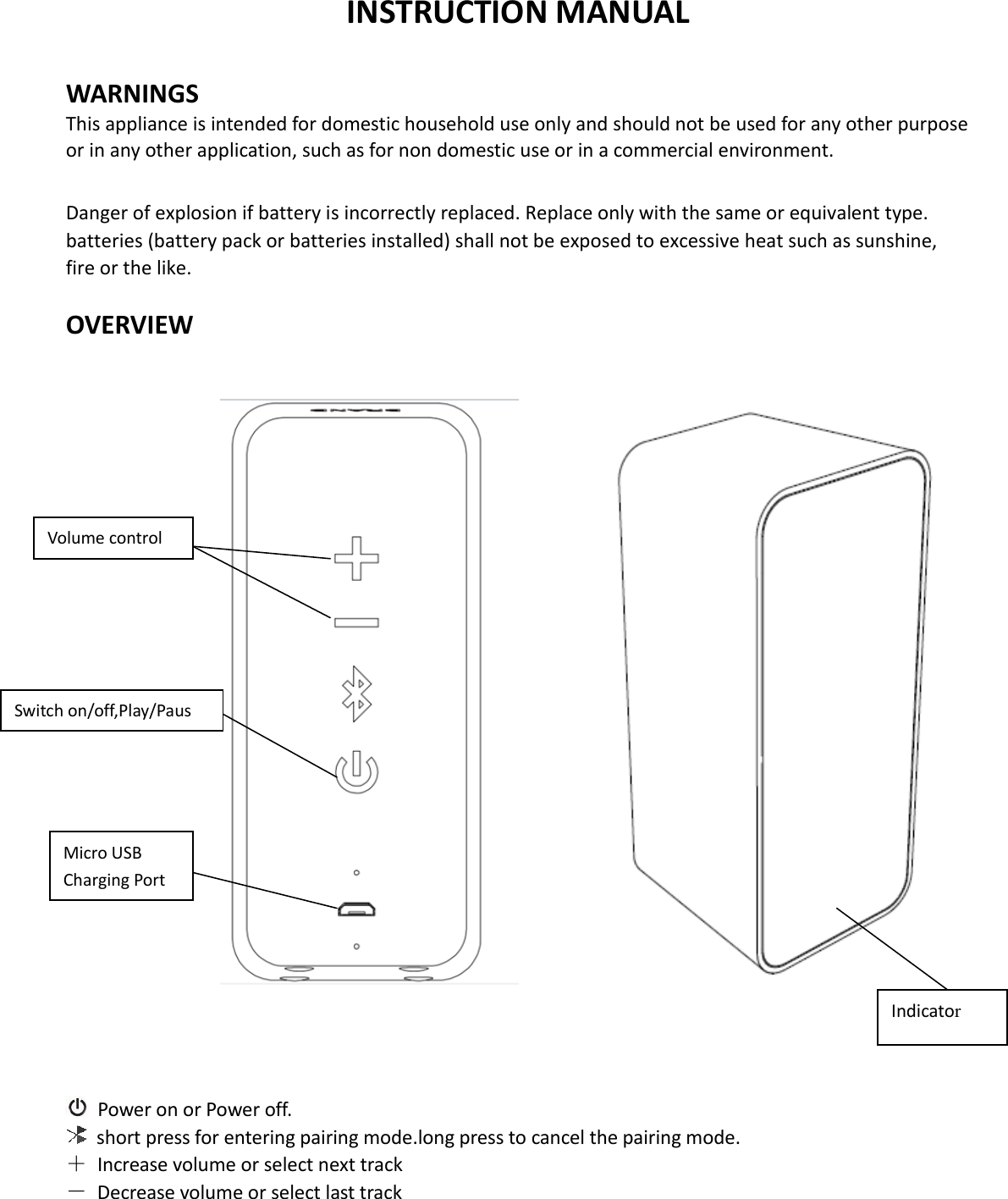  INSTRUCTION MANUAL  WARNINGS This appliance is intended for domestic household use only and should not be used for any other purpose or in any other application, such as for non domestic use or in a commercial environment.  Danger of explosion if battery is incorrectly replaced. Replace only with the same or equivalent type. batteries (battery pack or batteries installed) shall not be exposed to excessive heat such as sunshine, fire or the like.  OVERVIEW                                                        Power on or Power off.    short press for entering pairing mode.long press to cancel the pairing mode. ＋  Increase volume or select next track －  Decrease volume or select last track     Micro USB Charging Port Switch on/off,Play/Paus  Volume control Indicator 