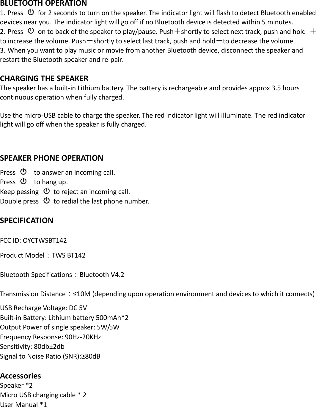  BLUETOOTH OPERATION 1. Press   for 2 seconds to turn on the speaker. The indicator light will flash to detect Bluetooth enabled devices near you. The indicator light will go off if no Bluetooth device is detected within 5 minutes.   2. Press   on to back of the speaker to play/pause. Push＋shortly to select next track, push and hold  ＋to increase the volume. Push－shortly to select last track, push and hold－to decrease the volume. 3. When you want to play music or movie from another Bluetooth device, disconnect the speaker and restart the Bluetooth speaker and re-pair.  CHARGING THE SPEAKER The speaker has a built-in Lithium battery. The battery is rechargeable and provides approx 3.5 hours continuous operation when fully charged.    Use the micro-USB cable to charge the speaker. The red indicator light will illuminate. The red indicator light will go off when the speaker is fully charged.   SPEAKER PHONE OPERATION Press     to answer an incoming call. Press     to hang up. Keep pessing   to reject an incoming call. Double press   to redial the last phone number.  SPECIFICATION  FCC ID: OYCTWSBT142 Product Model：TWS BT142 Bluetooth Specifications：Bluetooth V4.2 Transmission Distance：≤10M (depending upon operation environment and devices to which it connects) USB Recharge Voltage: DC 5V Built-in Battery: Lithium battery 500mAh*2 Output Power of single speaker: 5W/5W Frequency Response: 90Hz-20KHz Sensitivity: 80db±2db Signal to Noise Ratio (SNR):≥80dB    Accessories Speaker *2                           Micro USB charging cable * 2 User Manual *1    