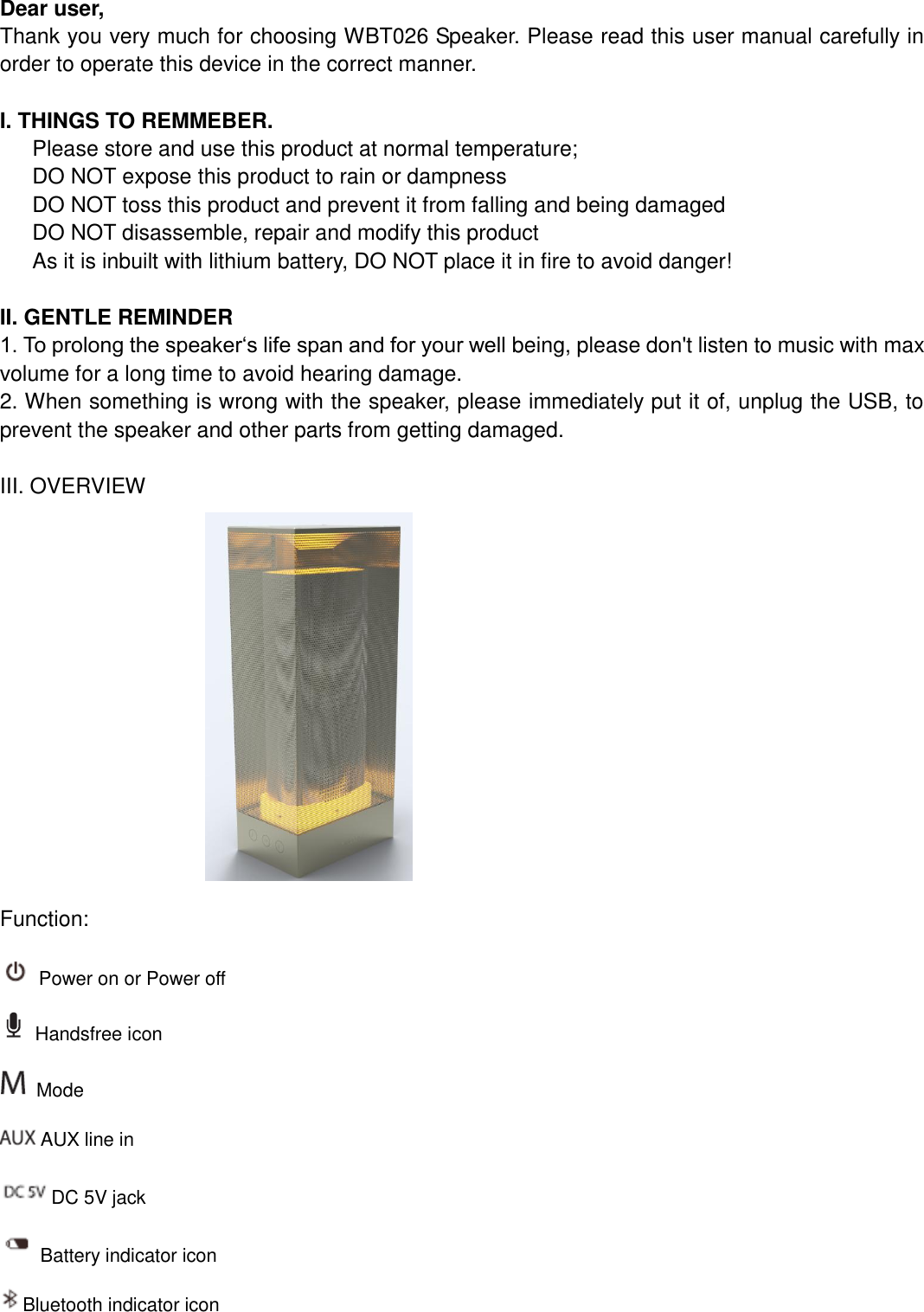   Dear user, Thank you very much for choosing WBT026 Speaker. Please read this user manual carefully in order to operate this device in the correct manner.    I. THINGS TO REMMEBER.    Please store and use this product at normal temperature;    DO NOT expose this product to rain or dampness    DO NOT toss this product and prevent it from falling and being damaged DO NOT disassemble, repair and modify this product As it is inbuilt with lithium battery, DO NOT place it in fire to avoid danger!  II. GENTLE REMINDER 1. To prolong the speaker‘s life span and for your well being, please don&apos;t listen to music with max volume for a long time to avoid hearing damage. 2. When something is wrong with the speaker, please immediately put it of, unplug the USB, to prevent the speaker and other parts from getting damaged.  III. OVERVIEW                            Function:   Power on or Power off  Handsfree icon  Mode    AUX line in DC 5V jack Battery indicator icon Bluetooth indicator icon 