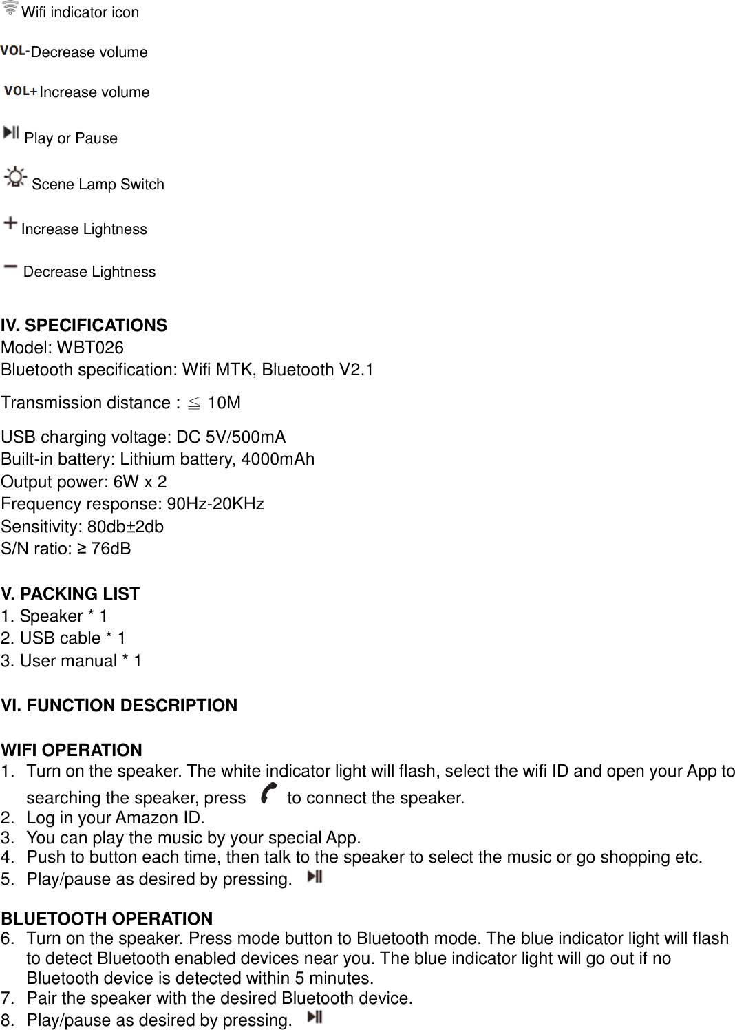  Wifi indicator icon Decrease volume     Increase volume   Play or Pause Scene Lamp Switch   Increase Lightness   Decrease Lightness  IV. SPECIFICATIONS Model: WBT026 Bluetooth specification: Wifi MTK, Bluetooth V2.1 Transmission distance : ≦ 10M USB charging voltage: DC 5V/500mA Built-in battery: Lithium battery, 4000mAh Output power: 6W x 2 Frequency response: 90Hz-20KHz Sensitivity: 80db±2db S/N ratio: ≥ 76dB  V. PACKING LIST 1. Speaker * 1 2. USB cable * 1 3. User manual * 1  VI. FUNCTION DESCRIPTION  WIFI OPERATION   1.  Turn on the speaker. The white indicator light will flash, select the wifi ID and open your App to searching the speaker, press    to connect the speaker.   2.  Log in your Amazon ID. 3.  You can play the music by your special App.     4.  Push to button each time, then talk to the speaker to select the music or go shopping etc. 5.  Play/pause as desired by pressing.    BLUETOOTH OPERATION 6.  Turn on the speaker. Press mode button to Bluetooth mode. The blue indicator light will flash to detect Bluetooth enabled devices near you. The blue indicator light will go out if no Bluetooth device is detected within 5 minutes.   7.  Pair the speaker with the desired Bluetooth device.   8.  Play/pause as desired by pressing.    