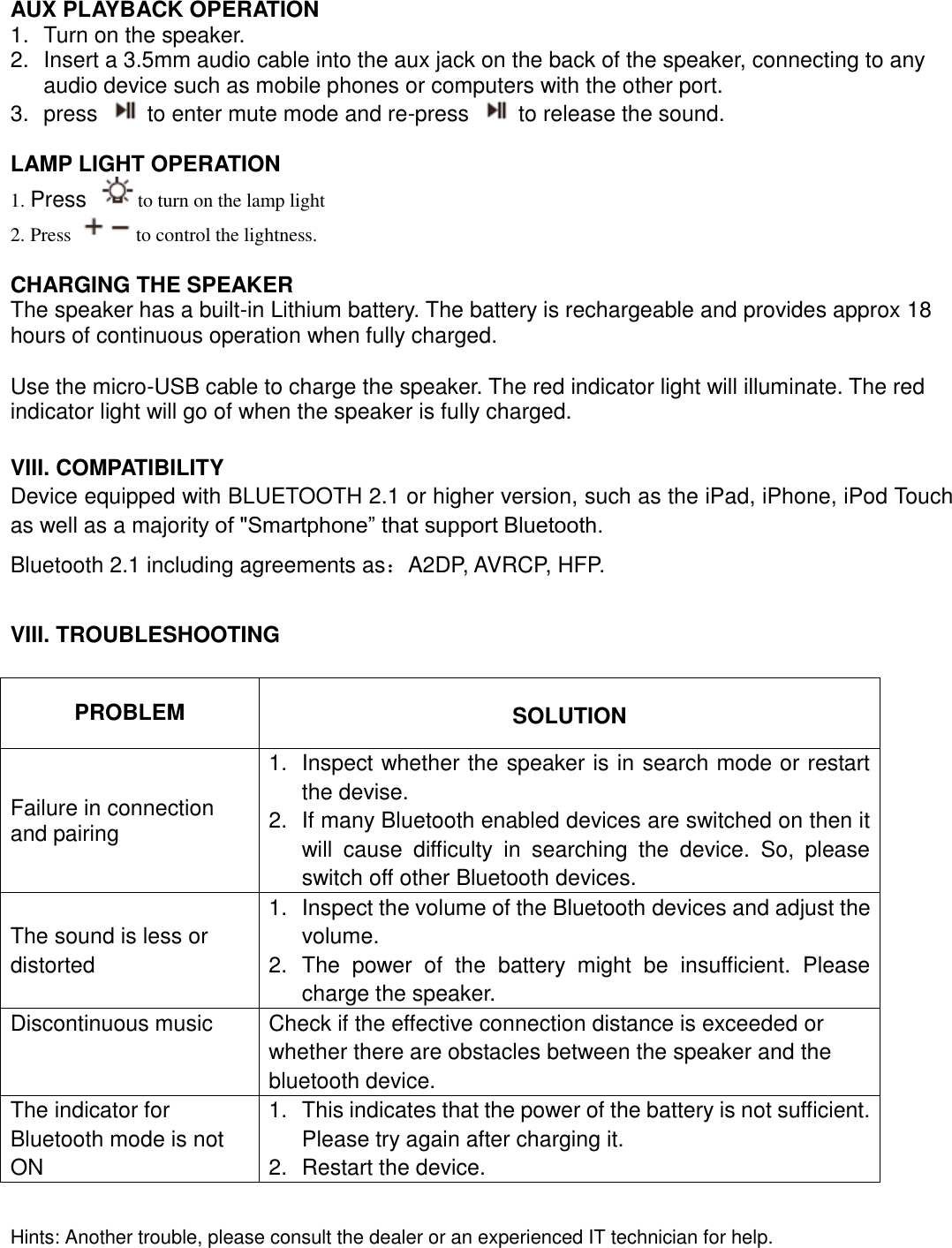  AUX PLAYBACK OPERATION 1.  Turn on the speaker. 2.  Insert a 3.5mm audio cable into the aux jack on the back of the speaker, connecting to any audio device such as mobile phones or computers with the other port. 3.  press    to enter mute mode and re-press    to release the sound.    LAMP LIGHT OPERATION 1. Press  to turn on the lamp light   2. Press  to control the lightness.  CHARGING THE SPEAKER The speaker has a built-in Lithium battery. The battery is rechargeable and provides approx 18 hours of continuous operation when fully charged.    Use the micro-USB cable to charge the speaker. The red indicator light will illuminate. The red indicator light will go of when the speaker is fully charged.     VIII. COMPATIBILITY Device equipped with BLUETOOTH 2.1 or higher version, such as the iPad, iPhone, iPod Touch as well as a majority of &quot;Smartphone” that support Bluetooth. Bluetooth 2.1 including agreements as：A2DP, AVRCP, HFP.  VIII. TROUBLESHOOTING  PROBLEM  SOLUTION Failure in connection and pairing   1.  Inspect whether the speaker is in search mode or restart the devise. 2.  If many Bluetooth enabled devices are switched on then it will  cause  difficulty  in  searching  the  device.  So,  please switch off other Bluetooth devices. The sound is less or distorted 1.  Inspect the volume of the Bluetooth devices and adjust the volume. 2.  The  power  of  the  battery  might  be  insufficient.  Please charge the speaker. Discontinuous music Check if the effective connection distance is exceeded or whether there are obstacles between the speaker and the bluetooth device. The indicator for Bluetooth mode is not ON 1.  This indicates that the power of the battery is not sufficient. Please try again after charging it. 2.  Restart the device.  Hints: Another trouble, please consult the dealer or an experienced IT technician for help. 