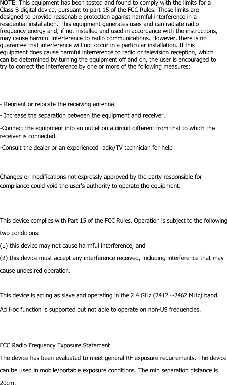  NOTE: This equipment has been tested and found to comply with the limits for a Class B digital device, pursuant to part 15 of the FCC Rules. These limits are designed to provide reasonable protection against harmful interference in a residential installation. This equipment generates uses and can radiate radio frequency energy and, if not installed and used in accordance with the instructions, may cause harmful interference to radio communications. However, there is no guarantee that interference will not occur in a particular installation. If this equipment does cause harmful interference to radio or television reception, which can be determined by turning the equipment off and on, the user is encouraged to try to correct the interference by one or more of the following measures:      - Reorient or relocate the receiving antenna. - Increase the separation between the equipment and receiver. -Connect the equipment into an outlet on a circuit different from that to which the receiver is connected. -Consult the dealer or an experienced radio/TV technician for help    Changes or modifications not expressly approved by the party responsible for compliance could void the user&apos;s authority to operate the equipment.   This device complies with Part 15 of the FCC Rules. Operation is subject to the following two conditions: (1) this device may not cause harmful interference, and (2) this device must accept any interference received, including interference that may cause undesired operation.  This device is acting as slave and operating in the 2.4 GHz (2412 ~2462 MHz) band. Ad Hoc function is supported but not able to operate on non-US frequencies.   FCC Radio Frequency Exposure Statement The device has been evaluated to meet general RF exposure requirements. The device can be used in mobile/portable exposure conditions. The min separation distance is 20cm.  