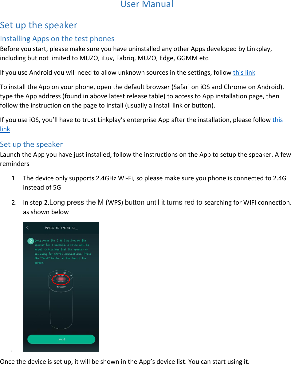  User Manual Set up the speaker Installing Apps on the test phones Before you start, please make sure you have uninstalled any other Apps developed by Linkplay, including but not limited to MUZO, iLuv, Fabriq, MUZO, Edge, GGMM etc. If you use Android you will need to allow unknown sources in the settings, follow this link To install the App on your phone, open the default browser (Safari on iOS and Chrome on Android), type the App address (found in above latest release table) to access to App installation page, then follow the instruction on the page to install (usually a Install link or button).  If you use iOS, you’ll have to trust Linkplay’s enterprise App after the installation, please follow this link Set up the speaker Launch the App you have just installed, follow the instructions on the App to setup the speaker. A few reminders 1. The device only supports 2.4GHz Wi-Fi, so please make sure you phone is connected to 2.4G instead of 5G 2. In step 2,Long press the M (WPS) button until it turns red to searching for WIFI connection. as shown below 3.  Once the device is set up, it will be shown in the App’s device list. You can start using it.  