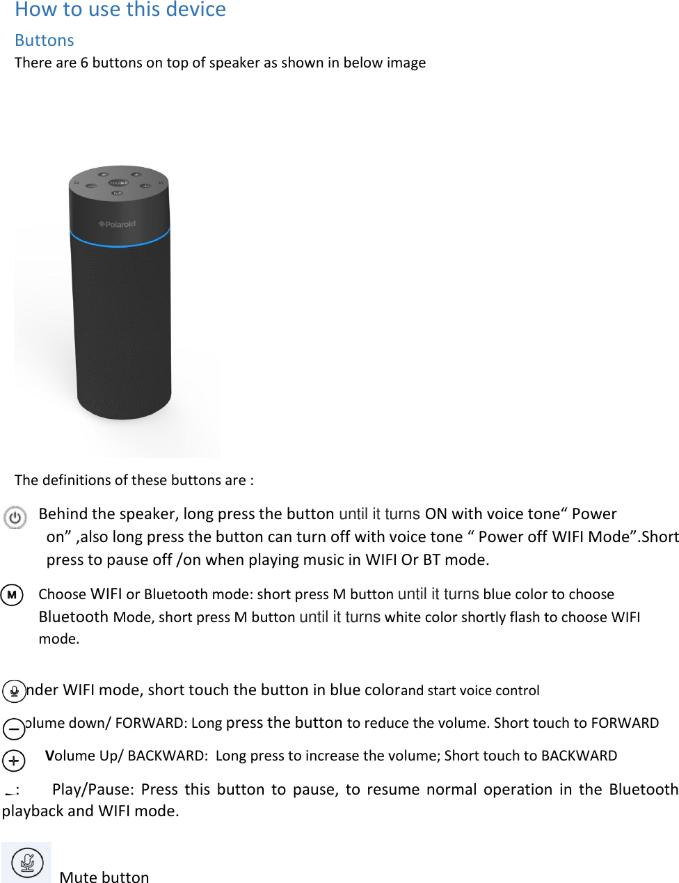  How to use this device Buttons There are 6 buttons on top of speaker as shown in below image   The definitions of these buttons are : Behind the speaker, long press the button until it turns ON with voice tone“ Power on” ,also long press the button can turn off with voice tone “ Power off WIFI Mode”.Short press to pause off /on when playing music in WIFI Or BT mode. Choose WIFI or Bluetooth mode: short press M button until it turns blue color to choose Bluetooth Mode, short press M button until it turns white color shortly flash to choose WIFI mode.  Under WIFI mode, short touch the button in blue colorand start voice control Volume down/ FORWARD: Long press the button to reduce the volume. Short touch to FORWARD     Volume Up/ BACKWARD:  Long press to increase the volume; Short touch to BACKWARD :      Play/Pause:  Press  this  button  to  pause,  to  resume  normal  operation  in  the  Bluetooth playback and WIFI mode.    Mute button  