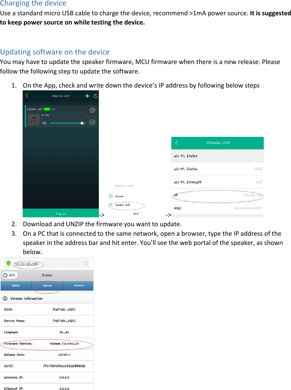 Charging the device Use a standard micro USB cable to charge the device, recommend &gt;1mA power source. It is suggested to keep power source on while testing the device.  Updating software on the device You may have to update the speaker firmware, MCU firmware when there is a new release. Please follow the following step to update the software. 1. On the App, check and write down the device’s IP address by following below steps -&gt; -&gt;  2. Download and UNZIP the firmware you want to update. 3. On a PC that is connected to the same network, open a browser, type the IP address of the speaker in the address bar and hit enter. You’ll see the web portal of the speaker, as shown below.  