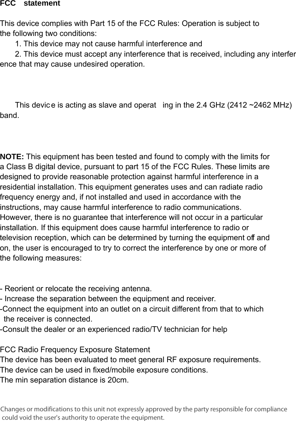      FCC  statement   This device complies with Part 15 of the FCC Rules: Operation is subject to  the following two conditions:   1. This device may not cause harmful interference and   2. This device must accept any interference that is received, including any interference that may cause undesired operation.            This devic e is acting as slave and operat ing in the 2.4 GHz (2412 ~2462 MHz) band.       NOTE: This equipment has been tested and found to comply with the limits for a Class B digital device, pursuant to part 15 of the FCC Rules. These limits are designed to provide reasonable protection against harmful interference in a residential installation. This equipment generates uses and can radiate radio frequency energy and, if not installed and used in accordance with the instructions, may cause harmful interference to radio communications. However, there is no guarantee that interference will not occur in a particular installation. If this equipment does cause harmful interference to radio or television reception, which can be determined by turning the equipment off and on, the user is encouraged to try to correct the interference by one or more of the following measures:      - Reorient or relocate the receiving antenna. - Increase the separation between the equipment and receiver.   -Connect the equipment into an outlet on a circuit different from that to which the receiver is connected.   -Consult the dealer or an experienced radio/TV technician for help  FCC Radio Frequency Exposure Statement  The device has been evaluated to meet general RF exposure requirements. The device can be used in fixed/mobile exposure conditions. The min separation distance is 20cm.   Changes or modifications to this unit not expressly approved by the party responsible for compliance could void the user&apos;s authority to operate the equipment.