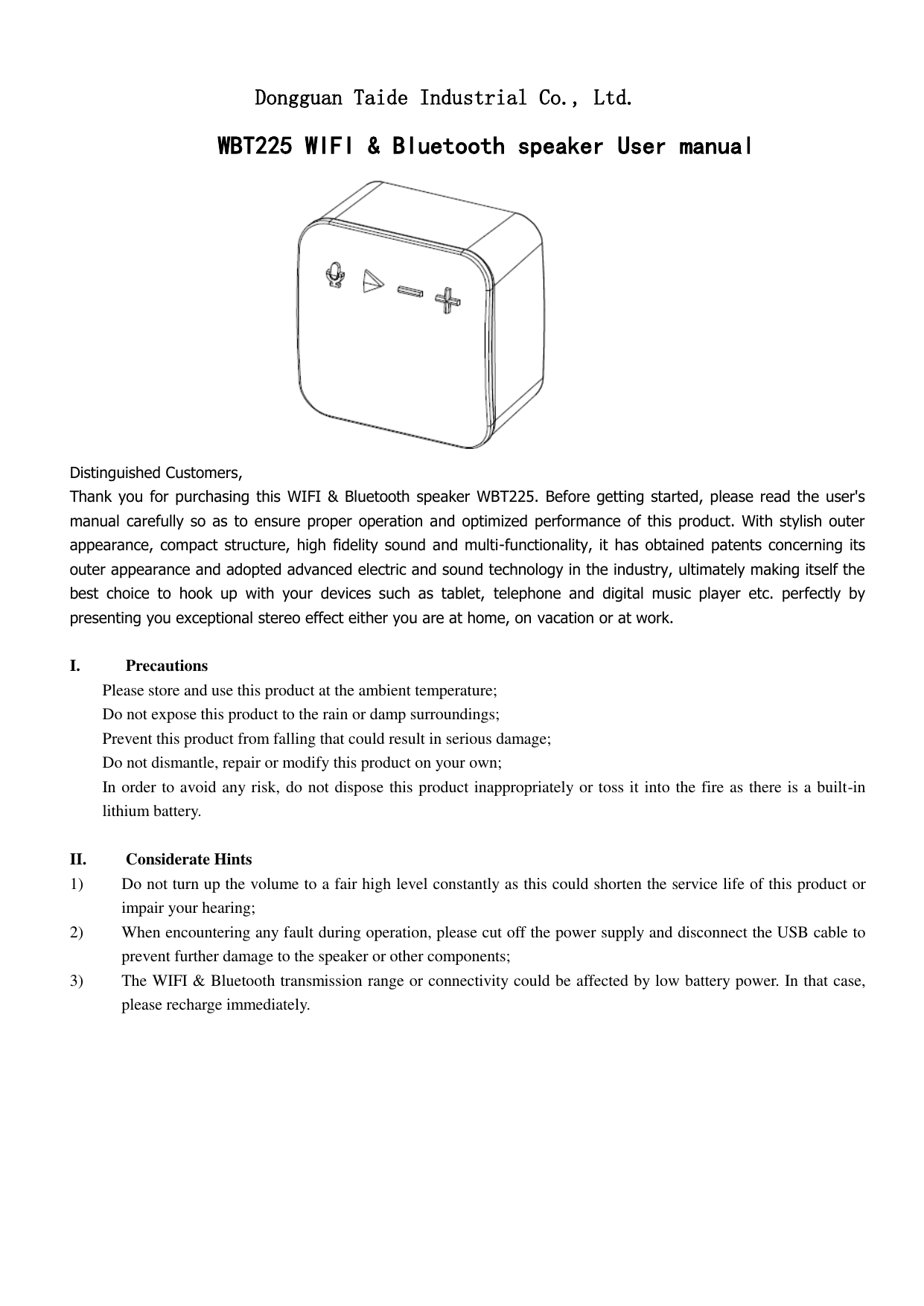                   Dongguan Taide Industrial Co., Ltd.             WBT225 WIFI &amp; Bluetooth speaker User manual      Distinguished Customers,   Thank you  for purchasing  this WIFI &amp; Bluetooth  speaker WBT225.  Before  getting started, please read the user&apos;s manual  carefully  so  as to ensure proper  operation  and optimized  performance  of this product.  With  stylish outer appearance,  compact  structure,  high  fidelity  sound and multi-functionality,  it  has obtained patents  concerning its outer appearance and adopted advanced electric and sound technology in the industry, ultimately making itself the best  choice  to  hook  up  with  your  devices  such  as  tablet,  telephone  and  digital  music  player  etc.  perfectly  by presenting you exceptional stereo effect either you are at home, on vacation or at work.    I. Precautions Please store and use this product at the ambient temperature;     Do not expose this product to the rain or damp surroundings;   Prevent this product from falling that could result in serious damage;   Do not dismantle, repair or modify this product on your own;   In order to avoid any risk, do not dispose this product inappropriately or toss it into the fire as there is a built-in lithium battery.    II. Considerate Hints 1) Do not turn up the volume to a fair high level constantly as this could shorten the service life of this product or impair your hearing;     2) When encountering any fault during operation, please cut off the power supply and disconnect the USB cable to prevent further damage to the speaker or other components;     3) The WIFI &amp; Bluetooth transmission range or connectivity could be affected by low battery power. In that case, please recharge immediately.            