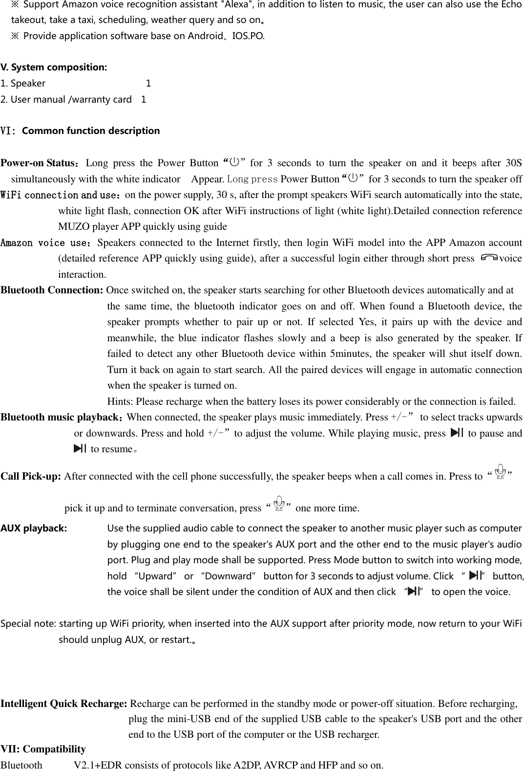  ※  Support Amazon voice recognition assistant &quot;Alexa&quot;, in addition to listen to music, the user can also use the Echo takeout, take a taxi, scheduling, weather query and so on。 ※  Provide application software base on Android、IOS.PO.  V. System composition: 1. Speaker                                            1 2. User manual /warranty card    1  VI: Common function description  Power-on Status： Long  press  the  Power  Button“”for  3  seconds  to  turn  the  speaker  on  and  it  beeps  after  30S simultaneously with the white indicator    Appear. Long press Power Button“”for 3 seconds to turn the speaker off WiFi connection and use：on the power supply, 30 s, after the prompt speakers WiFi search automatically into the state, white light flash, connection OK after WiFi instructions of light (white light).Detailed connection reference MUZO player APP quickly using guide Amazon voice use：Speakers connected to the Internet firstly, then login WiFi model into the APP Amazon account (detailed reference APP quickly using guide), after a successful login either through short press  voice interaction.  Bluetooth Connection: Once switched on, the speaker starts searching for other Bluetooth devices automatically and at   the  same  time,  the  bluetooth  indicator goes  on  and  off.  When  found a  Bluetooth device, the speaker  prompts  whether  to  pair  up  or  not.  If  selected  Yes,  it  pairs  up  with  the  device  and meanwhile, the  blue  indicator flashes  slowly and  a  beep  is  also  generated by  the  speaker.  If failed to detect any other Bluetooth device within 5minutes, the speaker will shut itself down. Turn it back on again to start search. All the paired devices will engage in automatic connection when the speaker is turned on.                 Hints: Please recharge when the battery loses its power considerably or the connection is failed. Bluetooth music playback：When connected, the speaker plays music immediately. Press +/-”  to select tracks upwards or downwards. Press and hold +/-”to adjust the volume. While playing music, press    to pause and   to resume。 Call Pick-up: After connected with the cell phone successfully, the speaker beeps when a call comes in. Press to“ ”   pick it up and to terminate conversation, press“ ”one more time.   AUX playback:    Use the supplied audio cable to connect the speaker to another music player such as computer by plugging one end to the speaker&apos;s AUX port and the other end to the music player&apos;s audio port. Plug and play mode shall be supported. Press Mode button to switch into working mode, hold “Upward” or “Downward” button for 3 seconds to adjust volume. Click “  ” button, the voice shall be silent under the condition of AUX and then click “ ” to open the voice.  Special note: starting up WiFi priority, when inserted into the AUX support after priority mode, now return to your WiFi should unplug AUX, or restart.。    Intelligent Quick Recharge: Recharge can be performed in the standby mode or power-off situation. Before recharging,   plug the mini-USB end of the supplied USB cable to the speaker&apos;s USB port and the other end to the USB port of the computer or the USB recharger.   VII: Compatibility Bluetooth  V2.1+EDR consists of protocols like A2DP, AVRCP and HFP and so on.   