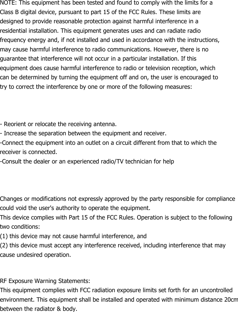     NOTE: This equipment has been tested and found to comply with the limits for a Class B digital device, pursuant to part 15 of the FCC Rules. These limits are designed to provide reasonable protection against harmful interference in a residential installation. This equipment generates uses and can radiate radio frequency energy and, if not installed and used in accordance with the instructions, may cause harmful interference to radio communications. However, there is no guarantee that interference will not occur in a particular installation. If this equipment does cause harmful interference to radio or television reception, which can be determined by turning the equipment off and on, the user is encouraged to try to correct the interference by one or more of the following measures:    - Reorient or relocate the receiving antenna. - Increase the separation between the equipment and receiver. -Connect the equipment into an outlet on a circuit different from that to which the receiver is connected. -Consult the dealer or an experienced radio/TV technician for help    Changes or modifications not expressly approved by the party responsible for compliance could void the user&apos;s authority to operate the equipment.   This device complies with Part 15 of the FCC Rules. Operation is subject to the following   two conditions: (1) this device may not cause harmful interference, and (2) this device must accept any interference received, including interference that may cause undesired operation.  RF Exposure Warning Statements: This equipment complies with FCC radiation exposure limits set forth for an uncontrolled environment. This equipment shall be installed and operated with minimum distance 20cm between the radiator &amp; body. 