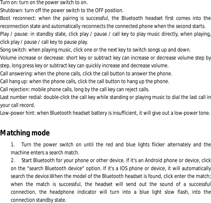 Turn on: turn on the power switch to on. Shutdown: turn off the power switch to the OFF position. Boot reconnect: when the pairing is successful, the Bluetooth headset first comes into the reconnection state and automatically reconnects the connected phone when the second starts. Play / pause: in standby state, click play / pause / call key to play music directly, when playing, click play / pause / call key to pause play. Song switch: when playing music, click one or the next key to switch songs up and down. Volume increase or decrease: short key or subtract key can increase or decrease volume step by step, long press key or subtract key can quickly increase and decrease volume. Call answering: when the phone calls, click the call button to answer the phone. Call hang up: when the phone calls, click the call button to hang up the phone. Call rejection: mobile phone calls, long by the call key can reject calls. Last number redial: double-click the call key while standing or playing music to dial the last call in your call record. Low-power hint: when Bluetooth headset battery is insufficient, it will give out a low-power tone.  Matching mode 1. Turn the power switch on until the red and blue lights flicker alternately and the machine enters a search match. 2. Start Bluetooth for your phone or other device. If it&apos;s an Android phone or device, click on the &quot;search Bluetooth device&quot; option. If it&apos;s a IOS phone or device, it will automatically search the device.When the model of the Bluetooth headset is found, click enter the match; when the match is successful, the headset will send out the sound of a successful connection, the headphone indicator will turn into a blue light slow flash, into the connection standby state. 