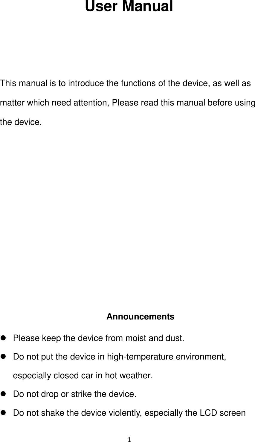 1                                                   User Manual    This manual is to introduce the functions of the device, as well as matter which need attention, Please read this manual before using the device.          Announcements   Please keep the device from moist and dust.   Do not put the device in high-temperature environment, especially closed car in hot weather.   Do not drop or strike the device.   Do not shake the device violently, especially the LCD screen 