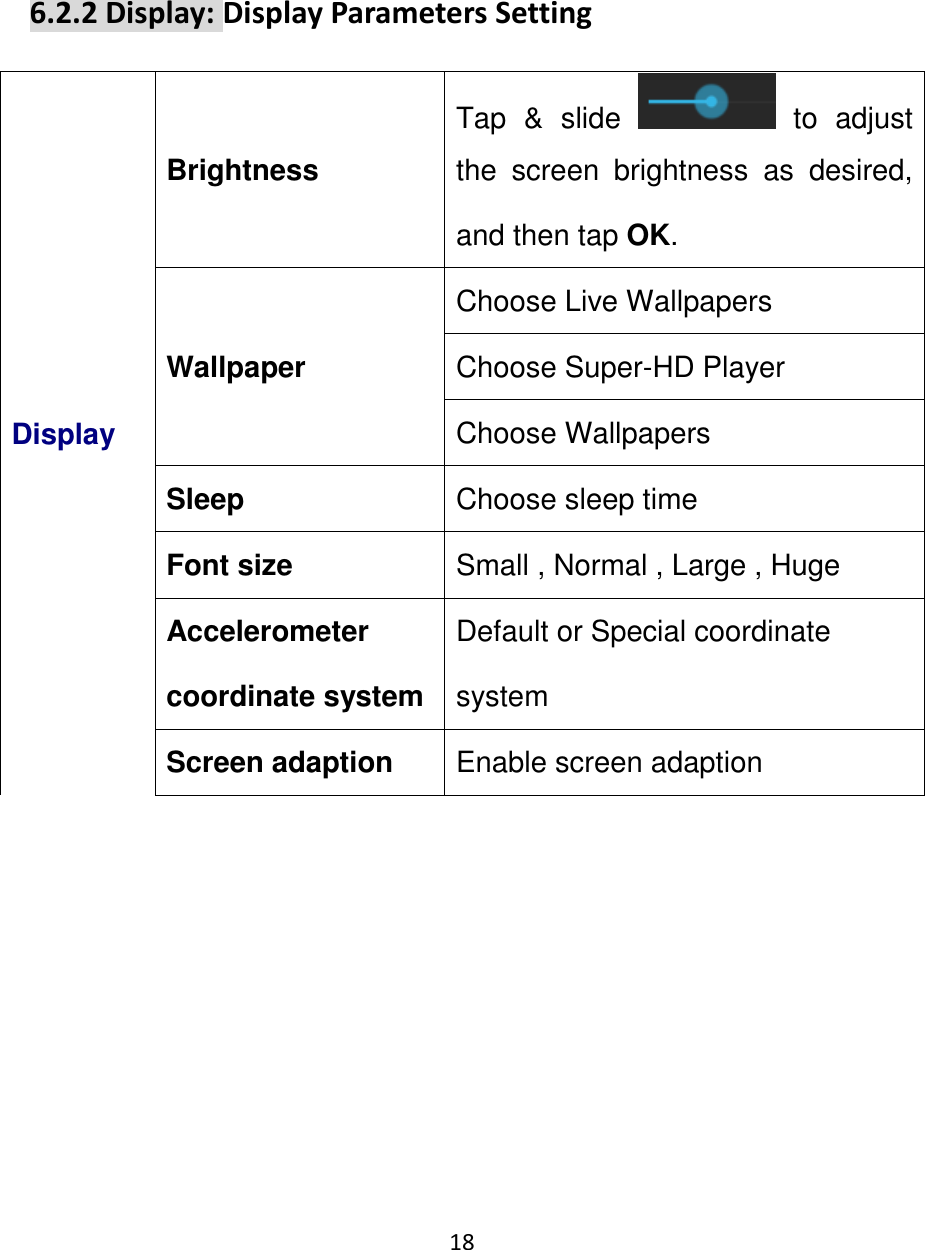 18                                                      6.2.2 Display: Display Parameters Setting Display Brightness Tap  &amp;  slide    to  adjust the  screen  brightness  as  desired, and then tap OK. Wallpaper Choose Live Wallpapers Choose Super-HD Player Choose Wallpapers Sleep Choose sleep time Font size Small , Normal , Large , Huge Accelerometer coordinate system Default or Special coordinate system Screen adaption Enable screen adaption 