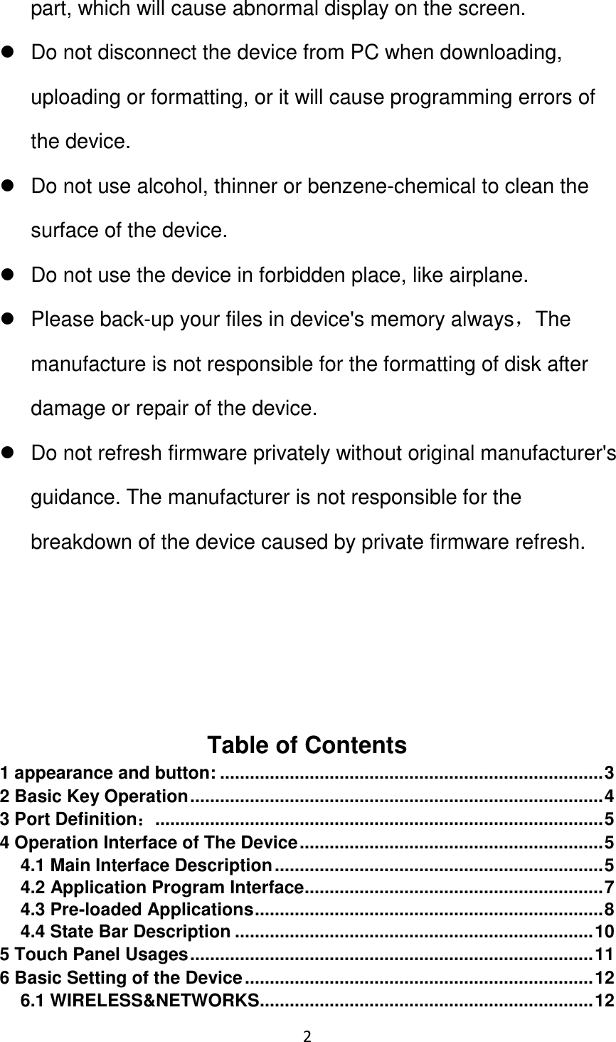 2                                                   part, which will cause abnormal display on the screen.     Do not disconnect the device from PC when downloading, uploading or formatting, or it will cause programming errors of the device.   Do not use alcohol, thinner or benzene-chemical to clean the surface of the device.   Do not use the device in forbidden place, like airplane.   Please back-up your files in device&apos;s memory always，The manufacture is not responsible for the formatting of disk after damage or repair of the device.   Do not refresh firmware privately without original manufacturer&apos;s guidance. The manufacturer is not responsible for the breakdown of the device caused by private firmware refresh.     Table of Contents 1 appearance and button: ............................................................................. 3 2 Basic Key Operation ................................................................................... 4 3 Port Definition： .......................................................................................... 5 4 Operation Interface of The Device ............................................................. 5 4.1 Main Interface Description .................................................................. 5 4.2 Application Program Interface ............................................................ 7 4.3 Pre-loaded Applications ...................................................................... 8 4.4 State Bar Description ........................................................................ 10 5 Touch Panel Usages ................................................................................. 11 6 Basic Setting of the Device ...................................................................... 12 6.1 WIRELESS&amp;NETWORKS ................................................................... 12 