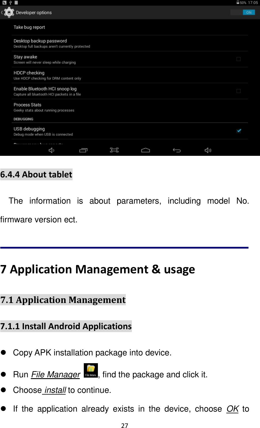 27                                                    6.4.4 About tablet The  information  is  about  parameters,  including  model  No. firmware version ect.      7 Application Management &amp; usage 7.1 Application Management   7.1.1 Install Android Applications     Copy APK installation package into device.   Run File Manager  , find the package and click it.   Choose install to continue.   If  the  application  already  exists  in  the  device,  choose  OK  to 