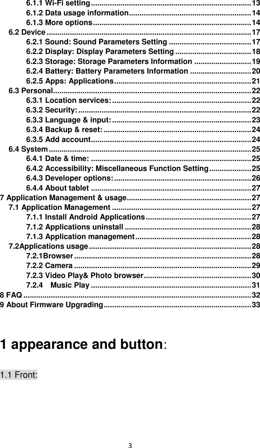 3                                                   6.1.1 Wi-Fi setting ............................................................................ 13 6.1.2 Data usage information .......................................................... 14 6.1.3 More options ........................................................................... 14 6.2 Device ................................................................................................. 17 6.2.1 Sound: Sound Parameters Setting ....................................... 17 6.2.2 Display: Display Parameters Setting .................................... 18 6.2.3 Storage: Storage Parameters Information ........................... 19 6.2.4 Battery: Battery Parameters Information ............................. 20 6.2.5 Apps: Applications ................................................................. 21 6.3 Personal.............................................................................................. 22 6.3.1 Location services: .................................................................. 22 6.3.2 Security: .................................................................................. 22 6.3.3 Language &amp; input: .................................................................. 23 6.3.4 Backup &amp; reset: ...................................................................... 24 6.3.5 Add account ............................................................................ 24 6.4 System ................................................................................................ 25 6.4.1 Date &amp; time: ............................................................................ 25 6.4.2 Accessibility: Miscellaneous Function Setting .................... 25 6.4.3 Developer options: ................................................................. 26 6.4.4 About tablet ............................................................................ 27 7 Application Management &amp; usage ........................................................... 27 7.1 Application Management .................................................................. 27 7.1.1 Install Android Applications .................................................. 27 7.1.2 Applications uninstall ............................................................ 28 7.1.3 Application management ....................................................... 28 7.2Applications usage ............................................................................. 28 7.2.1Browser .................................................................................... 28 7.2.2 Camera .................................................................................... 29 7.2.3 Video Play&amp; Photo browser ................................................... 30 7.2.4    Music Play ............................................................................ 31 8 FAQ ............................................................................................................ 32 9 About Firmware Upgrading ...................................................................... 33  1 appearance and button: 1.1 Front: 