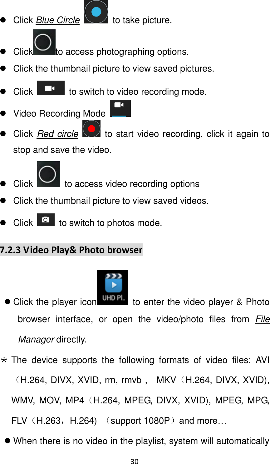 30                                                     Click Blue Circle  to take picture.   Click to access photographing options.   Click the thumbnail picture to view saved pictures.   Click    to switch to video recording mode.   Video Recording Mode     Click Red circle    to start video recording, click it again to stop and save the video.   Click    to access video recording options   Click the thumbnail picture to view saved videos.   Click    to switch to photos mode.   7.2.3 Video Play&amp; Photo browser  Click the player icon   to enter the video player &amp; Photo browser  interface,  or  open  the  video/photo  files  from  File Manager directly. ＊ The  device  supports  the  following  formats  of  video  files:  AVI（H.264, DIVX, XVID, rm, rmvb ,    MKV（H.264, DIVX, XVID), WMV,  MOV, MP4（H.264, MPEG, DIVX,  XVID),  MPEG,  MPG, FLV（H.263，H.264)  （support 1080P）and more…  When there is no video in the playlist, system will automatically 