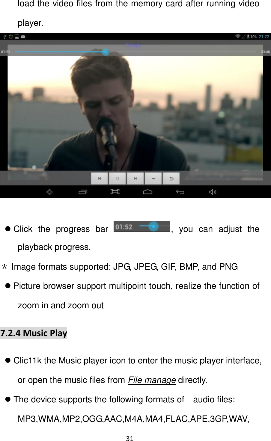 31                                                   load the video files from the memory card after running video player.      Click  the  progress  bar  ,  you  can  adjust  the playback progress.   ＊ Image formats supported: JPG, JPEG, GIF, BMP, and PNG  Picture browser support multipoint touch, realize the function of zoom in and zoom out 7.2.4 Music Play  Clic11k the Music player icon to enter the music player interface, or open the music files from File manage directly.  The device supports the following formats of    audio files: MP3,WMA,MP2,OGG,AAC,M4A,MA4,FLAC,APE,3GP,WAV, 
