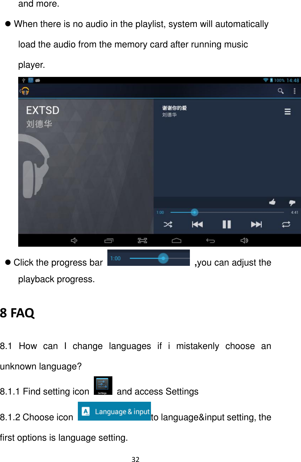 32                                                   and more.  When there is no audio in the playlist, system will automatically load the audio from the memory card after running music player.     Click the progress bar   ,you can adjust the playback progress.   8 FAQ 8.1  How  can  I  change  languages  if  i  mistakenly  choose  an unknown language? 8.1.1 Find setting icon    and access Settings 8.1.2 Choose icon  to language&amp;input setting, the first options is language setting. 