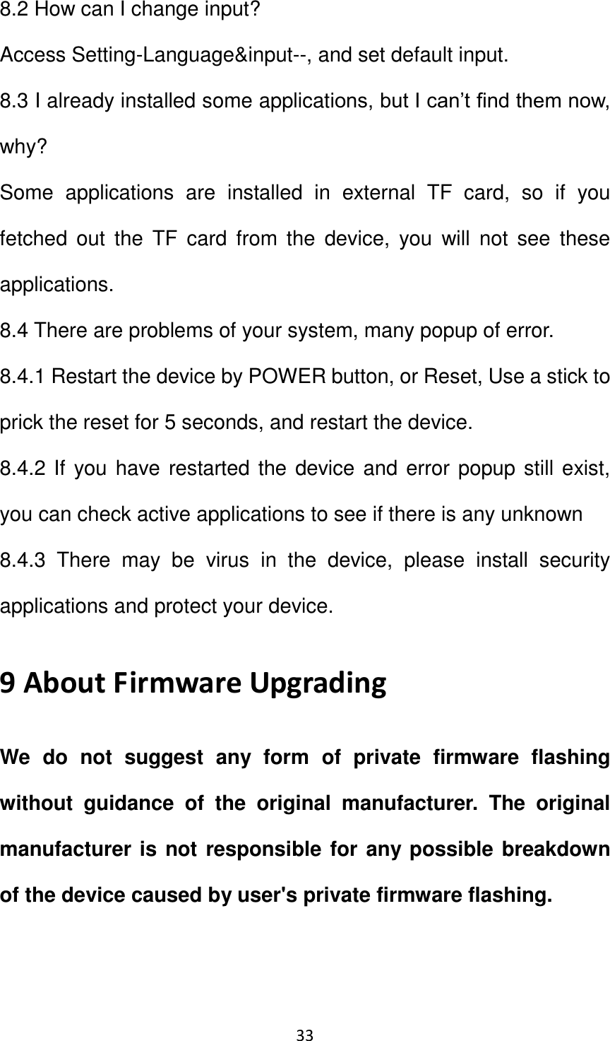 33                                                   8.2 How can I change input?   Access Setting-Language&amp;input--, and set default input. 8.3 I already installed some applications, but I can’t find them now, why? Some  applications  are  installed  in  external  TF  card,  so  if  you fetched  out  the  TF  card from  the  device,  you  will  not  see  these applications. 8.4 There are problems of your system, many popup of error. 8.4.1 Restart the device by POWER button, or Reset, Use a stick to prick the reset for 5 seconds, and restart the device. 8.4.2 If you have restarted the device and error popup still exist, you can check active applications to see if there is any unknown   8.4.3  There  may  be  virus  in  the  device,  please  install  security applications and protect your device. 9 About Firmware Upgrading We  do  not  suggest  any  form  of  private  firmware  flashing without  guidance  of  the  original  manufacturer.  The  original manufacturer is not responsible for any possible breakdown   of the device caused by user&apos;s private firmware flashing.   