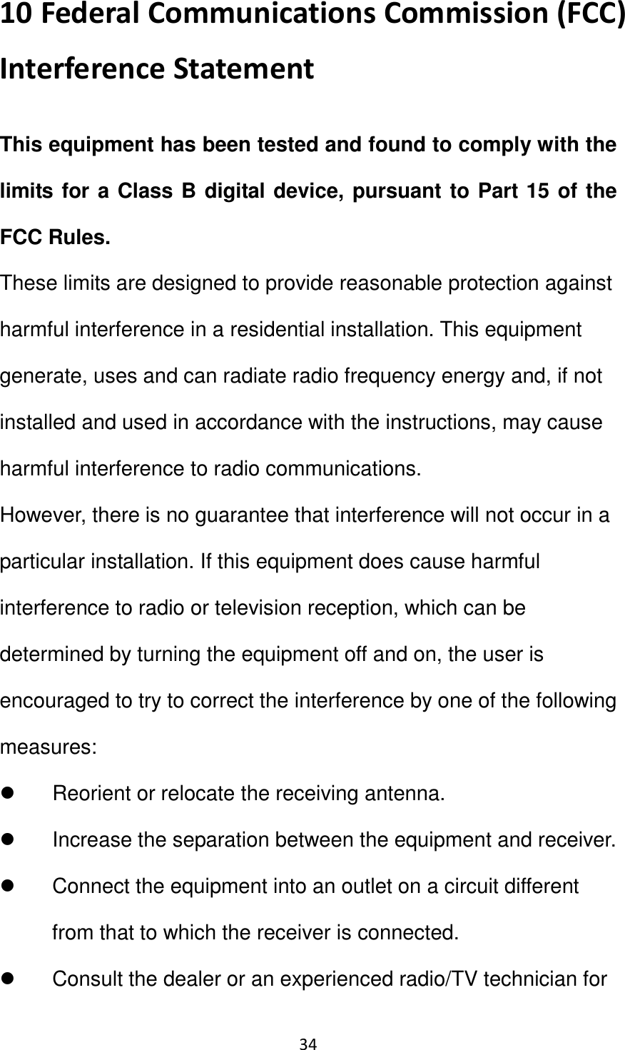 34                                                   10 Federal Communications Commission (FCC) Interference Statement This equipment has been tested and found to comply with the limits for a Class B digital device, pursuant to Part 15 of the FCC Rules. These limits are designed to provide reasonable protection against harmful interference in a residential installation. This equipment generate, uses and can radiate radio frequency energy and, if not installed and used in accordance with the instructions, may cause harmful interference to radio communications. However, there is no guarantee that interference will not occur in a particular installation. If this equipment does cause harmful interference to radio or television reception, which can be determined by turning the equipment off and on, the user is encouraged to try to correct the interference by one of the following measures:   Reorient or relocate the receiving antenna.   Increase the separation between the equipment and receiver.   Connect the equipment into an outlet on a circuit different from that to which the receiver is connected.     Consult the dealer or an experienced radio/TV technician for 