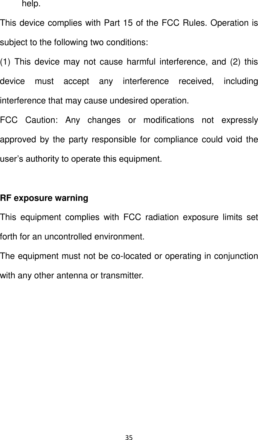 35                                                   help. This device complies with Part 15 of the FCC Rules. Operation is subject to the following two conditions: (1)  This  device  may  not  cause harmful interference, and  (2) this device  must  accept  any  interference  received,  including interference that may cause undesired operation. FCC  Caution:  Any  changes  or  modifications  not  expressly approved by  the  party responsible for compliance could void the user’s authority to operate this equipment.  RF exposure warning This  equipment  complies  with  FCC  radiation  exposure  limits  set forth for an uncontrolled environment. The equipment must not be co-located or operating in conjunction with any other antenna or transmitter.  