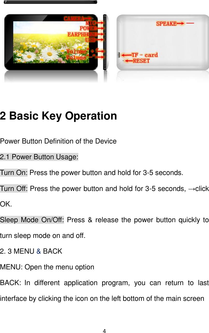 4                                                    2 Basic Key Operation Power Button Definition of the Device 2.1 Power Button Usage:   Turn On: Press the power button and hold for 3-5 seconds. Turn Off: Press the power button and hold for 3-5 seconds, →click OK. Sleep Mode On/Off: Press &amp; release the power button quickly to turn sleep mode on and off. 2. 3 MENU &amp; BACK MENU: Open the menu option BACK: In  different  application  program,  you  can  return  to  last interface by clicking the icon on the left bottom of the main screen 