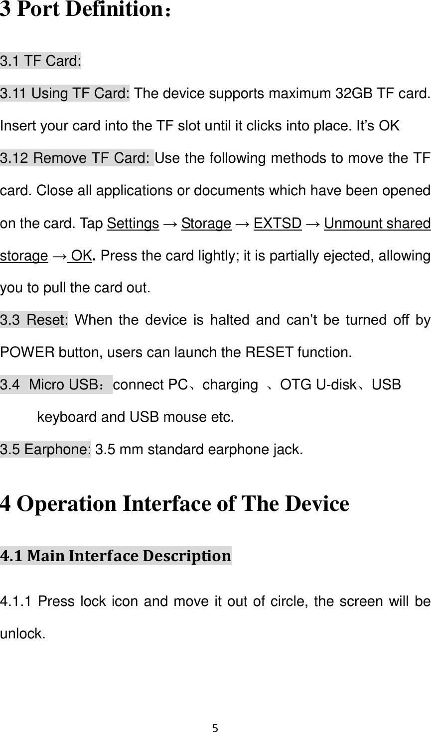 5                                                   3 Port Definition： 3.1 TF Card: 3.11 Using TF Card: The device supports maximum 32GB TF card. Insert your card into the TF slot until it clicks into place. It’s OK 3.12 Remove TF Card: Use the following methods to move the TF card. Close all applications or documents which have been opened on the card. Tap Settings → Storage → EXTSD → Unmount shared storage → OK. Press the card lightly; it is partially ejected, allowing you to pull the card out. 3.3 Reset: When  the  device  is  halted  and  can’t  be  turned  off  by POWER button, users can launch the RESET function. 3.4   Micro USB：connect PC、charging  、OTG U-disk、USB keyboard and USB mouse etc. 3.5 Earphone: 3.5 mm standard earphone jack. 4 Operation Interface of The Device 4.1 Main Interface Description 4.1.1 Press lock icon and move it out of circle, the screen will be unlock.     