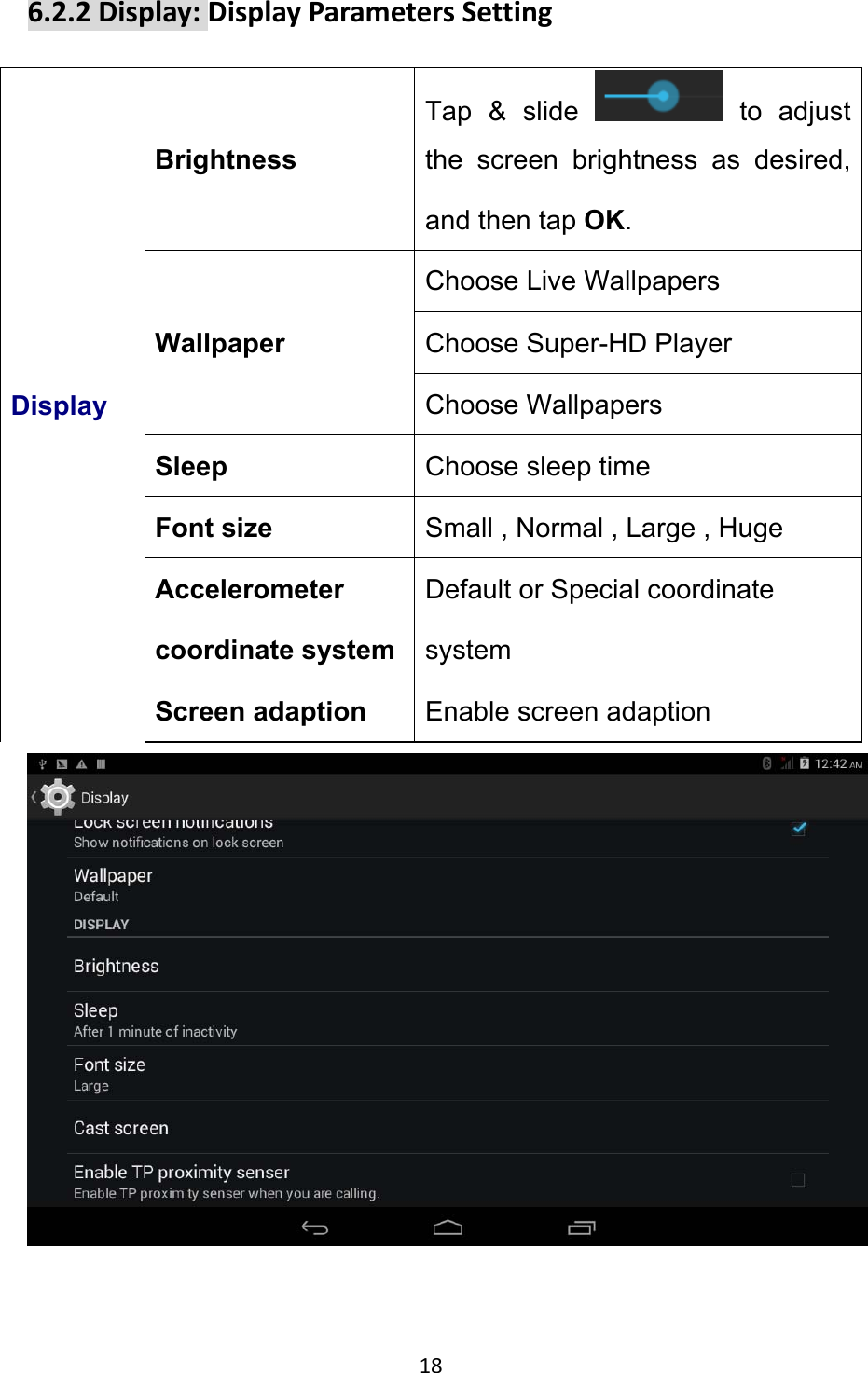 18 6.2.2Display:DisplayParametersSettingDisplay Brightness Tap &amp; slide   to adjust the screen brightness as desired, and then tap OK. Wallpaper Choose Live Wallpapers Choose Super-HD Player Choose Wallpapers Sleep  Choose sleep time Font size  Small , Normal , Large , Huge Accelerometer coordinate system Default or Special coordinate system Screen adaption  Enable screen adaption  