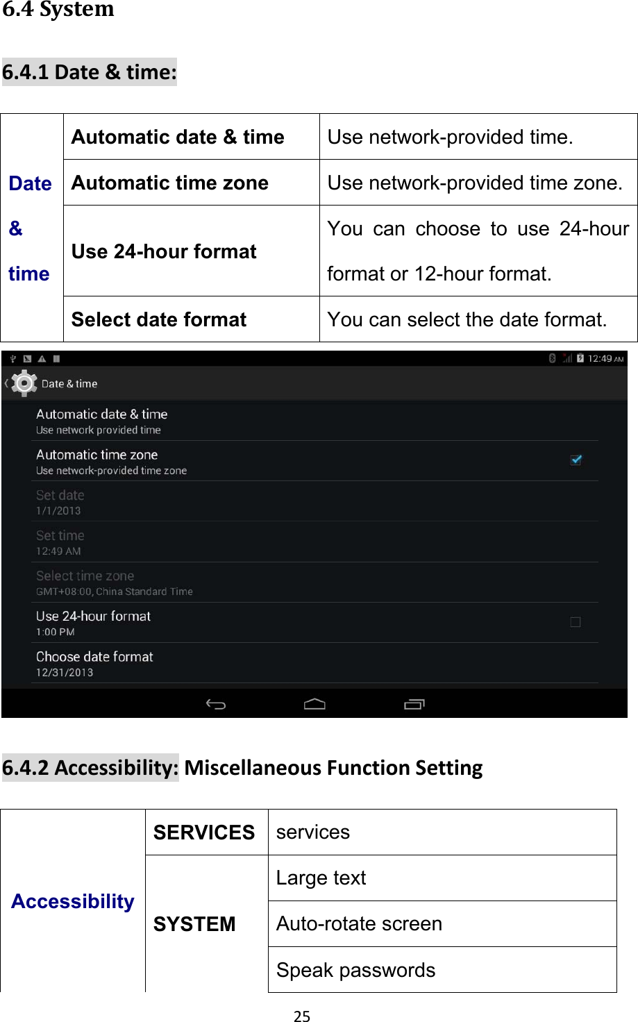 25 6.4System6.4.1Date&amp;time:Date &amp; time Automatic date &amp; time  Use network-provided time. Automatic time zone  Use network-provided time zone. Use 24-hour format You can choose to use 24-hour format or 12-hour format. Select date format  You can select the date format.  6.4.2Accessibility:MiscellaneousFunctionSettingAccessibilitySERVICES  services SYSTEM Large text    Auto-rotate screen Speak passwords 