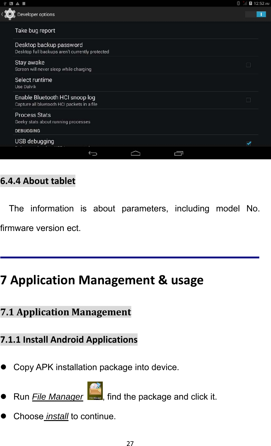 27  6.4.4AbouttabletThe information is about parameters, including model No. firmware version ect.  7ApplicationManagement&amp;usage7.1ApplicationManagement7.1.1InstallAndroidApplicationsz  Copy APK installation package into device. z Run File Manager  , find the package and click it. z Choose install to continue. 