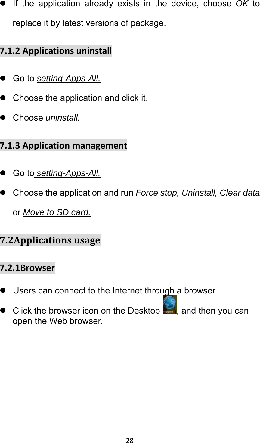 28 z  If the application already exists in the device, choose OK to replace it by latest versions of package. 7.1.2Applicationsuninstallz Go to setting-Apps-All. z  Choose the application and click it. z Choose uninstall. 7.1.3Applicationmanagementz Go to setting-Apps-All. z  Choose the application and run Force stop, Uninstall, Clear data or Move to SD card. 7.2Applicationsusage7.2.1Browserz  Users can connect to the Internet through a browser. z  Click the browser icon on the Desktop, and then you can open the Web browser. 