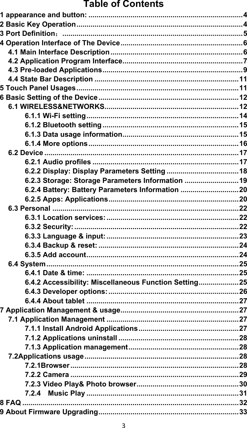 3Table of Contents 1 appearance and button: ............................................................................. 4 2 Basic Key Operation ................................................................................... 4 3 Port Definition： .......................................................................................... 5 4 Operation Interface of The Device ............................................................. 6 4.1 Main Interface Description .................................................................. 6 4.2 Application Program Interface ............................................................ 7 4.3 Pre-loaded Applications ...................................................................... 9 4.4 State Bar Description ........................................................................ 11 5 Touch Panel Usages ................................................................................. 11 6 Basic Setting of the Device ...................................................................... 12 6.1 WIRELESS&amp;NETWORKS................................................................... 12 6.1.1 Wi-Fi setting ............................................................................ 14 6.1.2 Bluetooth setting .................................................................... 15 6.1.3 Data usage information ..........................................................  15 6.1.4 More options ........................................................................... 16 6.2 Device ................................................................................................. 17 6.2.1 Audio profiles ......................................................................... 17 6.2.2 Display: Display Parameters Setting .................................... 18 6.2.3 Storage: Storage Parameters Information ........................... 19 6.2.4 Battery: Battery Parameters Information ............................. 20 6.2.5 Apps: Applications ................................................................. 20 6.3 Personal ............................................................................................. 22 6.3.1 Location services: .................................................................. 22 6.3.2 Security: .................................................................................. 22 6.3.3 Language &amp; input: .................................................................. 23 6.3.4 Backup &amp; reset: ...................................................................... 24 6.3.5 Add account ............................................................................ 24 6.4 System ................................................................................................ 25 6.4.1 Date &amp; time: ............................................................................ 25 6.4.2 Accessibility: Miscellaneous Function Setting .................... 25 6.4.3 Developer options: ................................................................. 26 6.4.4 About tablet ............................................................................ 27 7 Application Management &amp; usage ........................................................... 27 7.1 Application Management .................................................................. 27 7.1.1 Install Android Applications .................................................. 27 7.1.2 Applications uninstall ............................................................ 28 7.1.3 Application management ....................................................... 28 7.2Applications usage ............................................................................. 28 7.2.1Browser .................................................................................... 28 7.2.2 Camera .................................................................................... 29 7.2.3 Video Play&amp; Photo browser ...................................................  30 7.2.4  Music Play ............................................................................ 31 8 FAQ ............................................................................................................ 32 9 About Firmware Upgrading ...................................................................... 33 