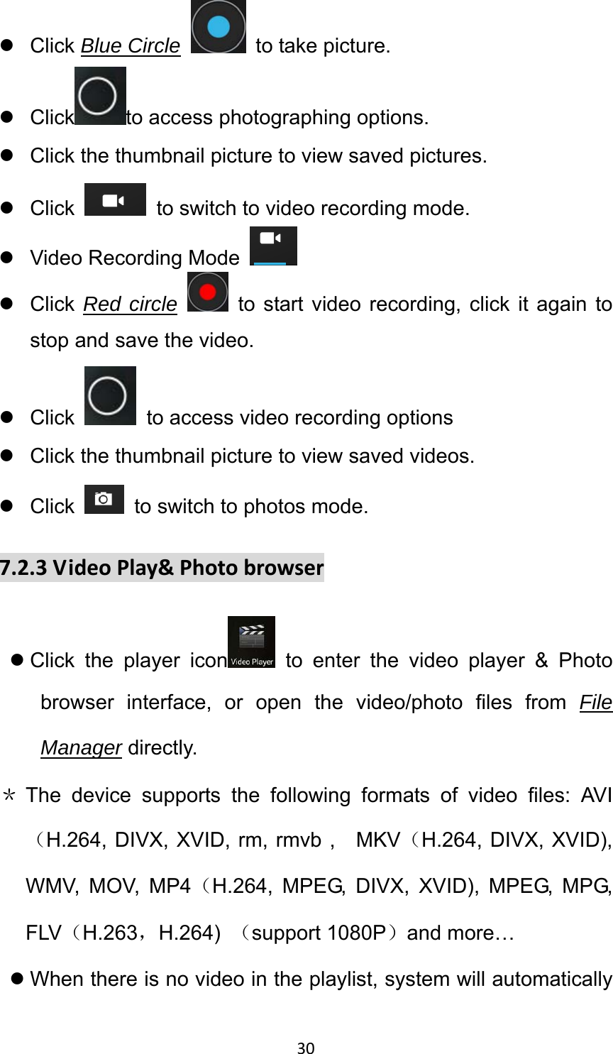 30 z Click Blue Circle  to take picture. z Click to access photographing options. z  Click the thumbnail picture to view saved pictures. z Click   to switch to video recording mode. z Video Recording Mode   z Click Red circle  to start video recording, click it again to stop and save the video. z Click    to access video recording options z  Click the thumbnail picture to view saved videos. z Click    to switch to photos mode.   7.2.3VideoPlay&amp;Photobrowserz Click the player icon  to enter the video player &amp; Photo browser interface, or open the video/photo files from File Manager directly. ＊ The device supports the following formats of video files: AVI（H.264, DIVX, XVID, rm, rmvb ,    MKV（H.264, DIVX, XVID), WMV, MOV, MP4（H.264, MPEG, DIVX, XVID), MPEG, MPG, FLV（H.263，H.264)  （support 1080P）and more… z When there is no video in the playlist, system will automatically 