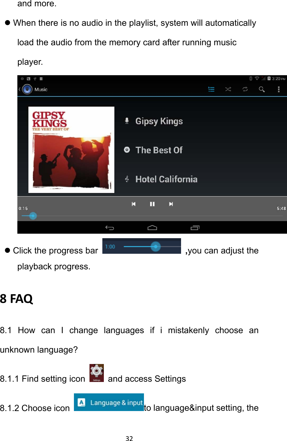 32 and more. z When there is no audio in the playlist, system will automatically load the audio from the memory card after running music player.   z Click the progress bar   ,you can adjust the playback progress.   8FAQ8.1 How can I change languages if i mistakenly choose an unknown language? 8.1.1 Find setting icon    and access Settings 8.1.2 Choose icon  to language&amp;input setting, the 