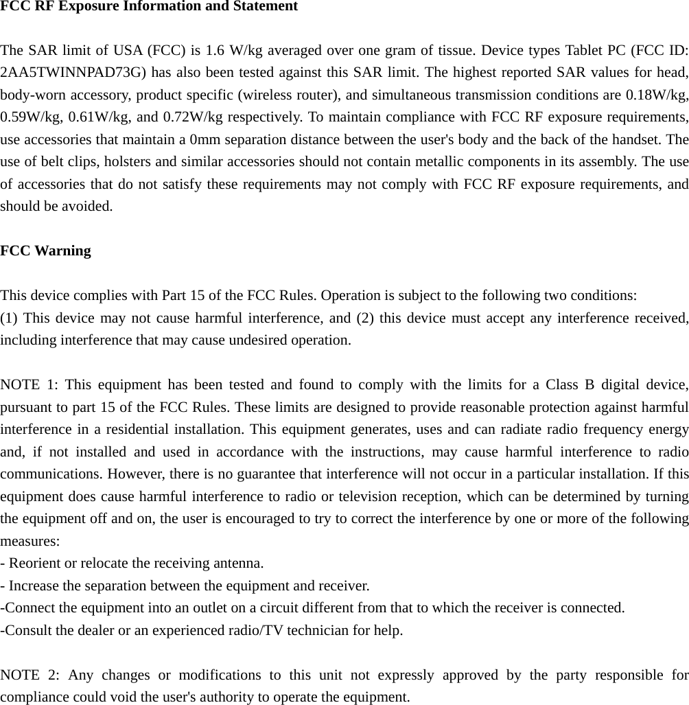  FCC RF Exposure Information and Statement  The SAR limit of USA (FCC) is 1.6 W/kg averaged over one gram of tissue. Device types Tablet PC (FCC ID: 2AA5TWINNPAD73G) has also been tested against this SAR limit. The highest reported SAR values for head, body-worn accessory, product specific (wireless router), and simultaneous transmission conditions are 0.18W/kg, 0.59W/kg, 0.61W/kg, and 0.72W/kg respectively. To maintain compliance with FCC RF exposure requirements, use accessories that maintain a 0mm separation distance between the user&apos;s body and the back of the handset. The use of belt clips, holsters and similar accessories should not contain metallic components in its assembly. The use of accessories that do not satisfy these requirements may not comply with FCC RF exposure requirements, and should be avoided.  FCC Warning  This device complies with Part 15 of the FCC Rules. Operation is subject to the following two conditions: (1) This device may not cause harmful interference, and (2) this device must accept any interference received, including interference that may cause undesired operation.  NOTE 1: This equipment has been tested and found to comply with the limits for a Class B digital device, pursuant to part 15 of the FCC Rules. These limits are designed to provide reasonable protection against harmful interference in a residential installation. This equipment generates, uses and can radiate radio frequency energy and, if not installed and used in accordance with the instructions, may cause harmful interference to radio communications. However, there is no guarantee that interference will not occur in a particular installation. If this equipment does cause harmful interference to radio or television reception, which can be determined by turning the equipment off and on, the user is encouraged to try to correct the interference by one or more of the following measures: - Reorient or relocate the receiving antenna. - Increase the separation between the equipment and receiver. -Connect the equipment into an outlet on a circuit different from that to which the receiver is connected. -Consult the dealer or an experienced radio/TV technician for help.  NOTE 2: Any changes or modifications to this unit not expressly approved by the party responsible for compliance could void the user&apos;s authority to operate the equipment.   