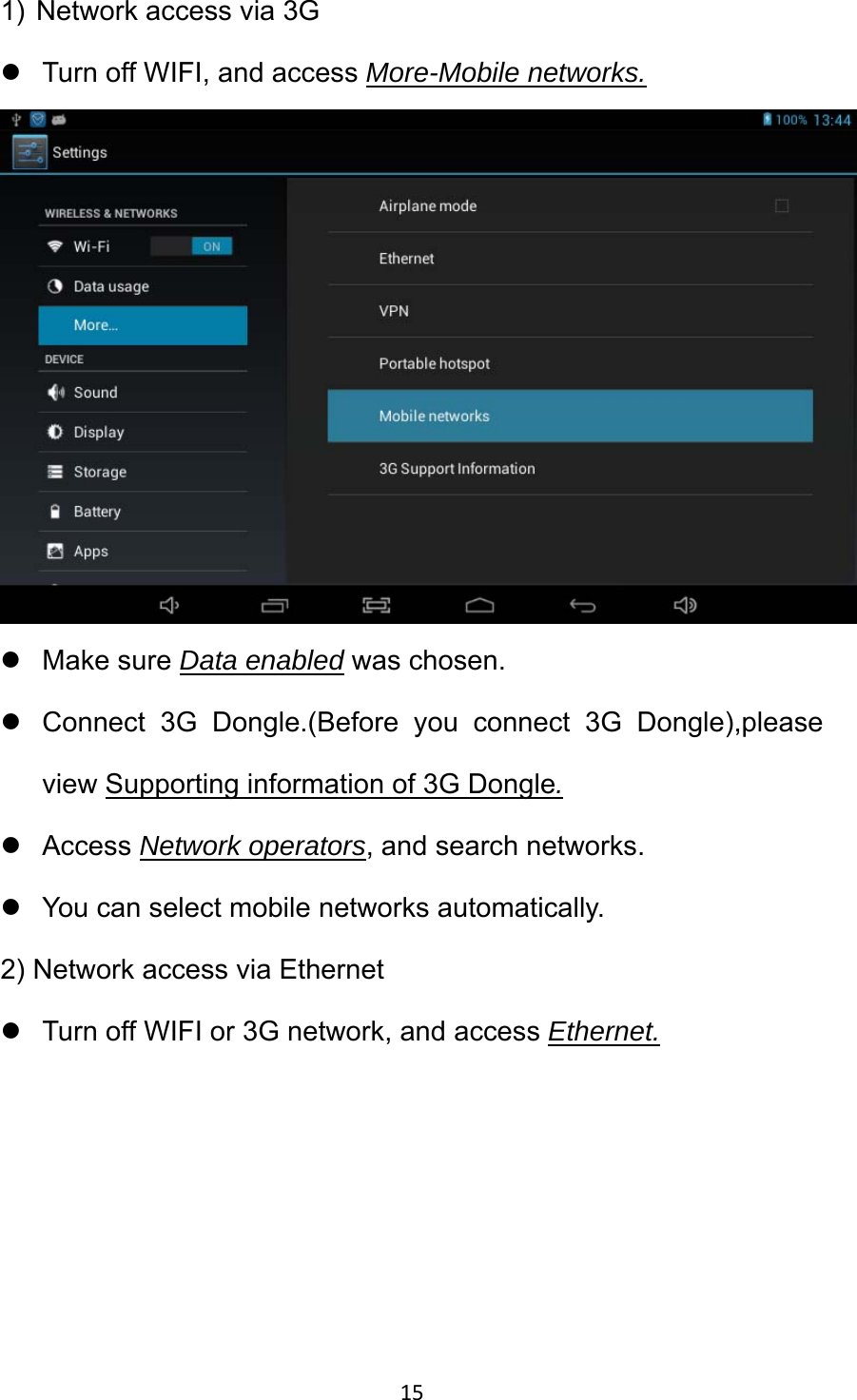 15 1)  Network access via 3G z  Turn off WIFI, and access More-Mobile networks.  z Make sure Data enabled was chosen. z  Connect 3G Dongle.(Before you connect 3G Dongle),please view Supporting information of 3G Dongle. z Access Network operators, and search networks. z  You can select mobile networks automatically. 2) Network access via Ethernet z  Turn off WIFI or 3G network, and access Ethernet.  