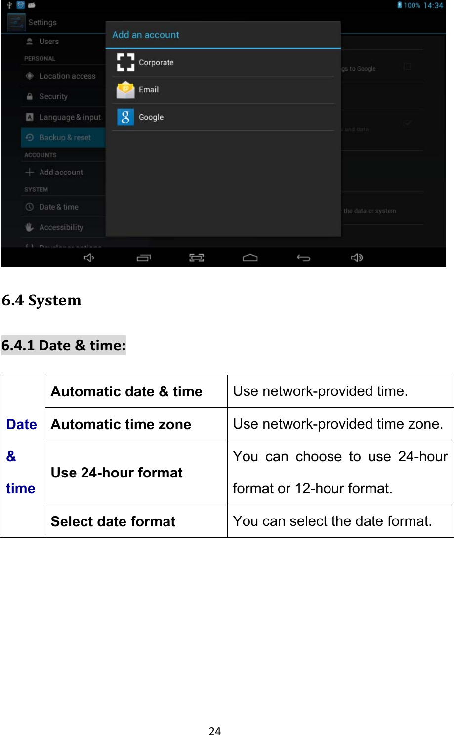 24  6.4System6.4.1Date&amp;time:Date &amp; time Automatic date &amp; time  Use network-provided time. Automatic time zone  Use network-provided time zone. Use 24-hour format You can choose to use 24-hour format or 12-hour format. Select date format  You can select the date format. 