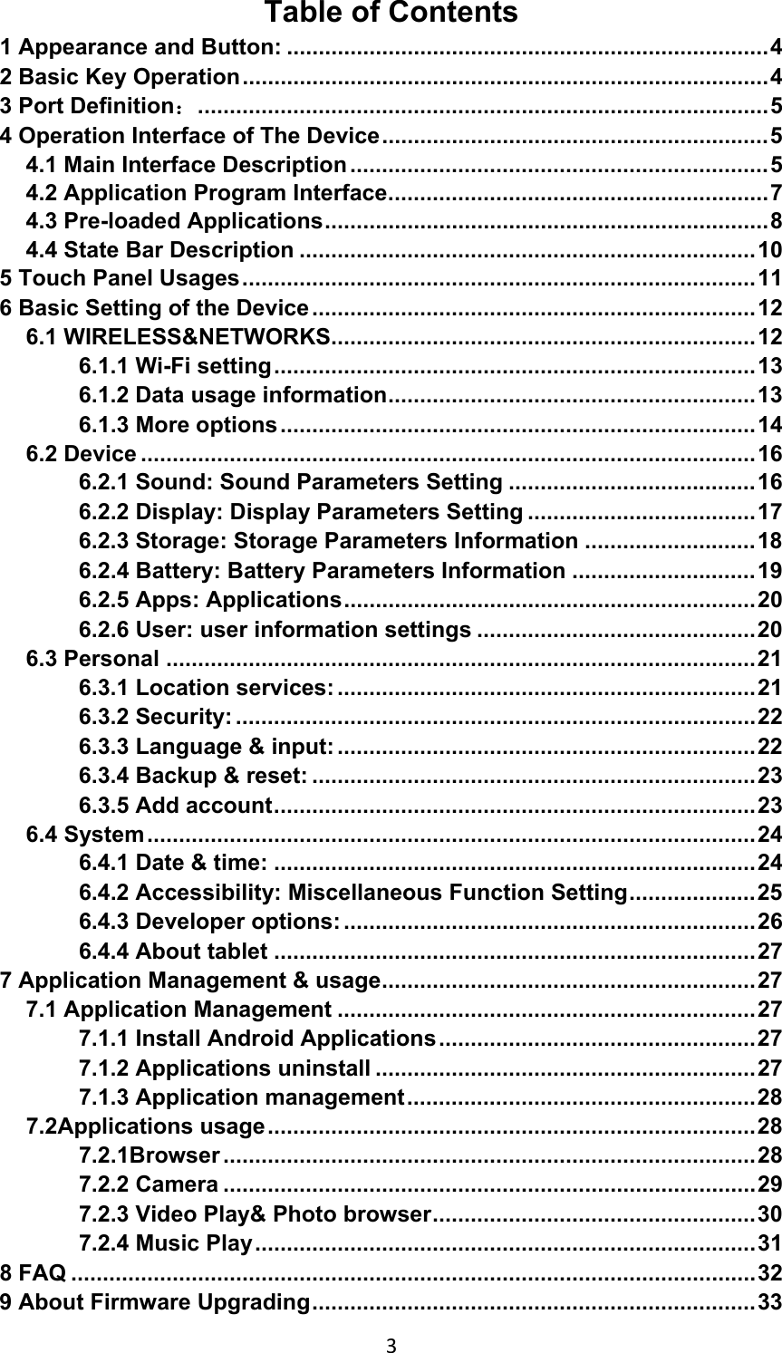3Table of Contents 1 Appearance and Button: ............................................................................ 4 2 Basic Key Operation ................................................................................... 4 3 Port Definition： .......................................................................................... 5 4 Operation Interface of The Device ............................................................. 5 4.1 Main Interface Description .................................................................. 5 4.2 Application Program Interface ............................................................ 7 4.3 Pre-loaded Applications ...................................................................... 8 4.4 State Bar Description ........................................................................ 10 5 Touch Panel Usages ................................................................................. 11 6 Basic Setting of the Device ...................................................................... 12 6.1 WIRELESS&amp;NETWORKS................................................................... 12 6.1.1 Wi-Fi setting ............................................................................ 13 6.1.2 Data usage information ..........................................................  13 6.1.3 More options ........................................................................... 14 6.2 Device ................................................................................................. 16 6.2.1 Sound: Sound Parameters Setting ....................................... 16 6.2.2 Display: Display Parameters Setting .................................... 17 6.2.3 Storage: Storage Parameters Information ........................... 18 6.2.4 Battery: Battery Parameters Information ............................. 19 6.2.5 Apps: Applications ................................................................. 20 6.2.6 User: user information settings ............................................ 20 6.3 Personal ............................................................................................. 21 6.3.1 Location services: .................................................................. 21 6.3.2 Security: .................................................................................. 22 6.3.3 Language &amp; input: .................................................................. 22 6.3.4 Backup &amp; reset: ...................................................................... 23 6.3.5 Add account ............................................................................ 23 6.4 System ................................................................................................ 24 6.4.1 Date &amp; time: ............................................................................ 24 6.4.2 Accessibility: Miscellaneous Function Setting .................... 25 6.4.3 Developer options: ................................................................. 26 6.4.4 About tablet ............................................................................ 27 7 Application Management &amp; usage ........................................................... 27 7.1 Application Management .................................................................. 27 7.1.1 Install Android Applications .................................................. 27 7.1.2 Applications uninstall ............................................................ 27 7.1.3 Application management ....................................................... 28 7.2Applications usage ............................................................................. 28 7.2.1Browser .................................................................................... 28 7.2.2 Camera .................................................................................... 29 7.2.3 Video Play&amp; Photo browser ...................................................  30 7.2.4 Music Play ............................................................................... 31 8 FAQ ............................................................................................................ 32 9 About Firmware Upgrading ...................................................................... 33 