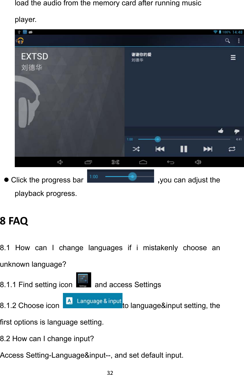 32 load the audio from the memory card after running music player.   z Click the progress bar   ,you can adjust the playback progress.   8FAQ8.1 How can I change languages if i mistakenly choose an unknown language? 8.1.1 Find setting icon    and access Settings 8.1.2 Choose icon  to language&amp;input setting, the first options is language setting. 8.2 How can I change input?   Access Setting-Language&amp;input--, and set default input. 