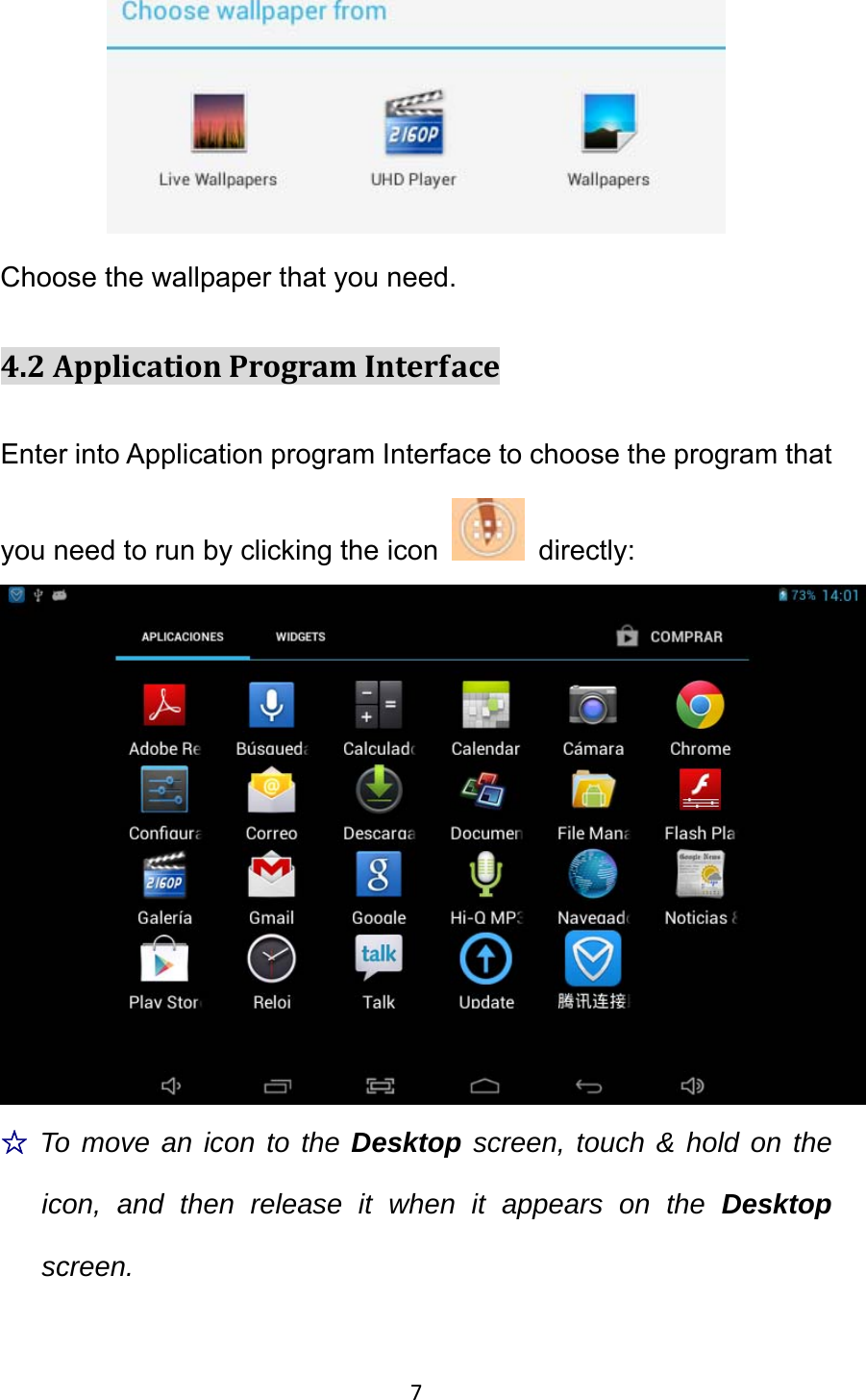 7 Choose the wallpaper that you need. 4.2ApplicationProgramInterfaceEnter into Application program Interface to choose the program that you need to run by clicking the icon   directly:   ☆To move an icon to the Desktop screen, touch &amp; hold on the icon, and then release it when it appears on the Desktop screen. 