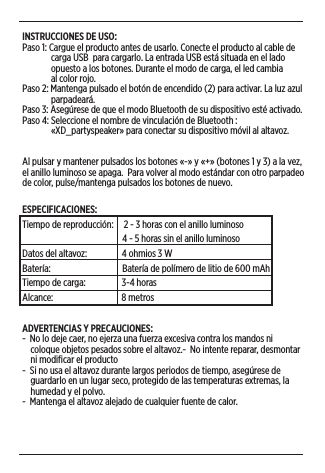 INSTRUCCIONES DE USO:Paso 1: Cargue el producto antes de usarlo. Conecte el producto al cable de                carga USB  para cargarlo. La entrada USB está situada en el lado                opuesto a los botones. Durante el modo de carga, el led cambia                al color rojo. Paso 2: Mantenga pulsado el botón de encendido (2) para activar. La luz azul                parpadeará.  Paso 3: Asegúrese de que el modo Bluetooth de su dispositivo esté activado.Paso 4: Seleccione el nombre de vinculación de Bluetooth :               «XD_partyspeaker» para conectar su dispositivo móvil al altavoz.Al pulsar y mantener pulsados los botones «-» y «+» (botones 1 y 3) a la vez, el anillo luminoso se apaga.  Para volver al modo estándar con otro parpadeo de color, pulse/mantenga pulsados los botones de nuevo. ESPECIFICACIONES: Tiempo de reproducción:     2 - 3 horas con el anillo luminoso                                                 4 - 5 horas sin el anillo luminosoDatos del altavoz:              4 ohmios 3 WBatería:                                   Batería de polímero de litio de 600 mAhTiempo de carga:              3-4 horasAlcance:                                 8 metrosADVERTENCIAS Y PRECAUCIONES:  -  No lo deje caer, no ejerza una fuerza excesiva contra los mandos ni      coloque objetos pesados sobre el altavoz.-  No intente reparar, desmontar      ni modiﬁcar el producto-  Si no usa el altavoz durante largos periodos de tiempo, asegúrese de      guardarlo en un lugar seco, protegido de las temperaturas extremas, la      humedad y el polvo.-  Mantenga el altavoz alejado de cualquier fuente de calor.