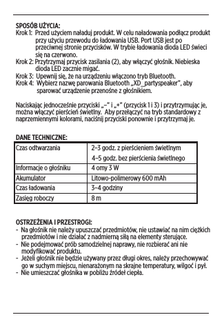 SPOSÓB UŻYCIA:Krok 1:  Przed użyciem naładuj produkt. W celu naładowania podłącz produkt                przy użyciu przewodu do ładowania USB. Port USB jest po                przeciwnej stronie przycisków. W trybie ładowania dioda LED świeci                się na czerwono. Krok 2: Przytrzymaj przycisk zasilania (2), aby włączyć głośnik. Niebieska                dioda LED zacznie migać.  Krok 3:  Upewnij się, że na urządzeniu włączono tryb Bluetooth.Krok 4:  Wybierz nazwę parowania Bluetooth „XD_partyspeaker”, aby                 sparować urządzenie przenośne z głośnikiem.Naciskając jednocześnie przyciski „–” i „+” (przycisk 1 i 3) i przytrzymując je, można włączyć pierścień świetlny.  Aby przełączyć na tryb standardowy z naprzemiennymi kolorami, naciśnij przyciski ponownie i przytrzymaj je. DANE TECHNICZNE: Czas odtwarzania                   2–3 godz. z pierścieniem świetlnym                                                      4–5 godz. bez pierścienia świetlnegoInformacje o głośniku               4 omy 3 WAkumulator                   Litowo-polimerowy 600 mAhCzas ładowania                   3–4 godzinyZasięg roboczy                    8 mOSTRZEŻENIA I PRZESTROGI: -  Na głośnik nie należy upuszczać przedmiotów, nie ustawiać na nim ciężkich      przedmiotów i nie działać z nadmierną siłą na elementy sterujące. -  Nie podejmować prób samodzielnej naprawy, nie rozbierać ani nie      modyﬁkować produktu.-  Jeżeli głośnik nie będzie używany przez długi okres, należy przechowywać      go w suchym miejscu, nienarażonym na skrajne temperatury, wilgoć i pył.-  Nie umieszczać głośnika w pobliżu źródeł ciepła.