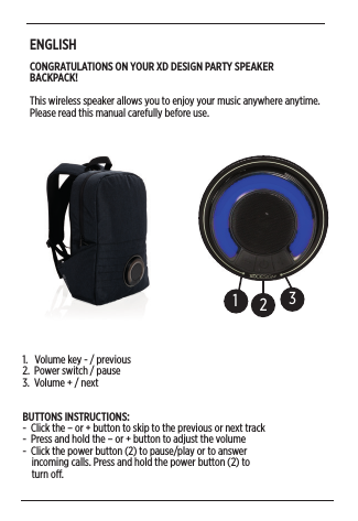 ENGLISHCONGRATULATIONS ON YOUR XD DESIGN PARTY SPEAKER BACKPACK! This wireless speaker allows you to enjoy your music anywhere anytime. Please read this manual carefully before use. 1231.   Volume key - / previous2.  Power switch / pause 3.  Volume + / nextBUTTONS INSTRUCTIONS:-  Click the – or + button to skip to the previous or next track -  Press and hold the – or + button to adjust the volume-  Click the power button (2) to pause/play or to answer      incoming calls. Press and hold the power button (2) to      turn o. 