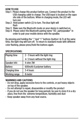 HOW TO USE:Step 1:  Please charge this product before use. Connect the product to the                USB charging cable to charge. The USB input is located on the oppo               site side of the buttons. When in charging mode, the LED will                turn red. Step 2:  Hold power switch (2) to turn. The blue light will                ﬂash  Step 3:  Make sure the Bluetooth mode on your device is switched on.Step 4:  Please select the Bluetooth pairing name “XD_partyspeaker” in                order to pair your mobile device with the speaker.By pressing and holding the “-“and “+” buttons (button 1 &amp; 3) at the same time, the light ring will turn o.  To return to standard mode with dierent color ﬂashing, please press/hold the buttons again. SPECIFICATIONS:Playing time  2 - 3 hours with the light ring                                     4- 5 hours without the light ringSpeaker info  4 ohm 3WBattery  600mAh li polymer batteryCharging time  3-4 hoursWorking range   8 meterWARNINGS AND CAUTIONS: -  Do not drop, apply excessive force to the controls, or put heavy objects      on top of the speaker. -  Do not attempt to repair, disassemble or modify the product-  If you do not use the speaker for long periods; be sure to store it in a dry      place, free from the  extreme temperature, humidity and dust-  Keep speaker away from any heat source. 