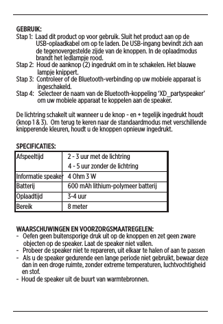 GEBRUIK:Stap 1:  Laad dit product op voor gebruik. Sluit het product aan op de                USB-oplaadkabel om op te laden. De USB-ingang bevindt zich aan                de tegenovergestelde zijde van de knoppen. In de oplaadmodus               brandt het ledlampje rood. Stap 2:  Houd de aanknop (2) ingedrukt om in te schakelen. Het blauwe                 lampje knippert.  Stap 3:  Controleer of de Bluetooth-verbinding op uw mobiele apparaat is                 ingeschakeld.Stap 4:   Selecteer de naam van de Bluetooth-koppeling ‘XD_partyspeaker’                 om uw mobiele apparaat te koppelen aan de speaker.De lichtring schakelt uit wanneer u de knop - en + tegelijk ingedrukt houdt (knop 1 &amp; 3).  Om terug te keren naar de standaardmodus met verschillende knipperende kleuren, houdt u de knoppen opnieuw ingedrukt. SPECIFICATIES: Afspeeltijd  2 - 3 uur met de lichtring                                     4 - 5 uur zonder de lichtringInformatie speaker  4 Ohm 3 WBatterij  600 mAh lithium-polymeer batterijOplaadtijd  3-4 uurBereik   8 meterWAARSCHUWINGEN EN VOORZORGSMAATREGELEN: -   Oefen geen buitensporige druk uit op de knoppen en zet geen zware       objecten op de speaker. Laat de speaker niet vallen. -   Probeer de speaker niet te repareren, uit elkaar te halen of aan te passen-   Als u de speaker gedurende een lange periode niet gebruikt, bewaar deze      dan in een droge ruimte, zonder extreme temperaturen, luchtvochtigheid      en stof.-  Houd de speaker uit de buurt van warmtebronnen.